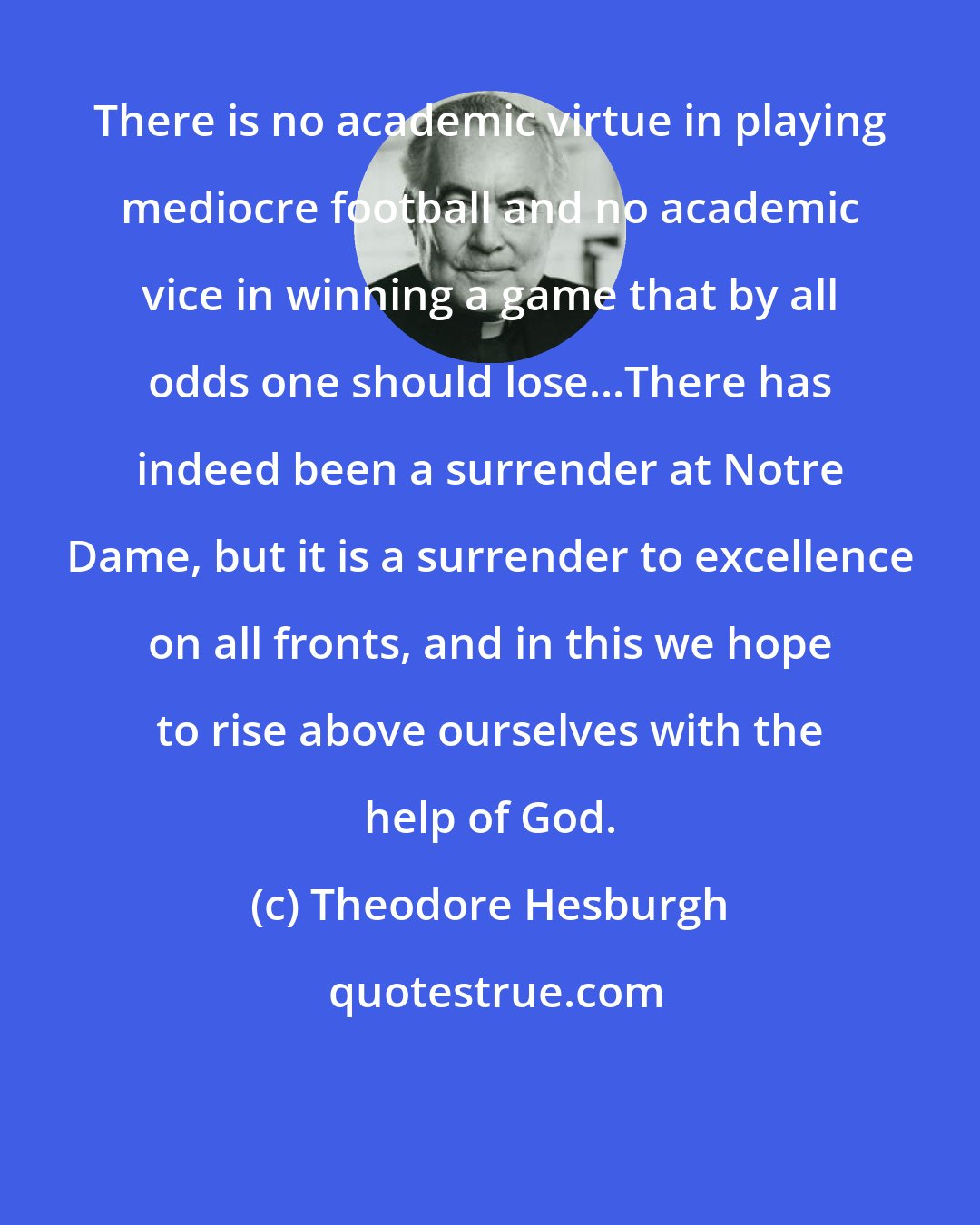 Theodore Hesburgh: There is no academic virtue in playing mediocre football and no academic vice in winning a game that by all odds one should lose...There has indeed been a surrender at Notre Dame, but it is a surrender to excellence on all fronts, and in this we hope to rise above ourselves with the help of God.