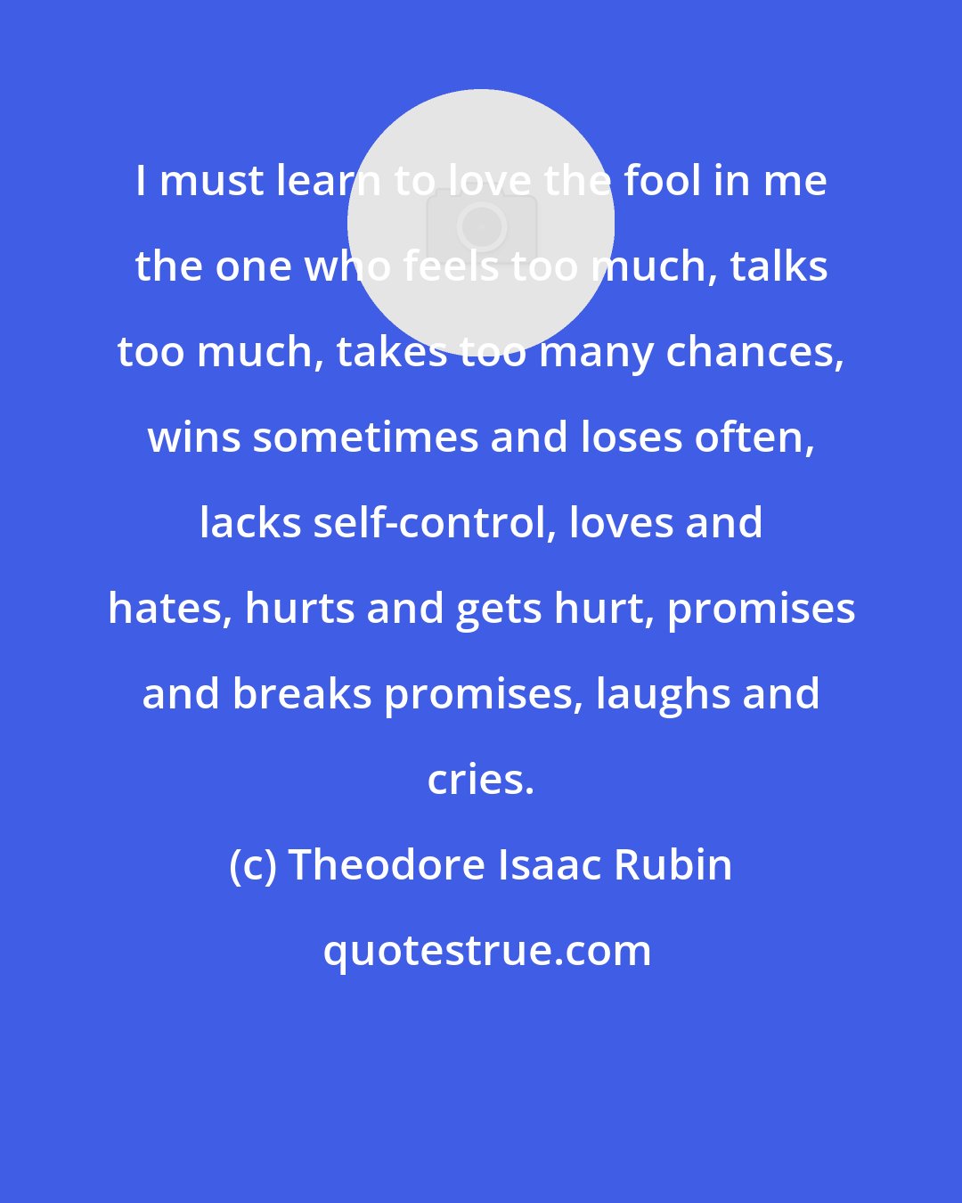 Theodore Isaac Rubin: I must learn to love the fool in me the one who feels too much, talks too much, takes too many chances, wins sometimes and loses often, lacks self-control, loves and hates, hurts and gets hurt, promises and breaks promises, laughs and cries.