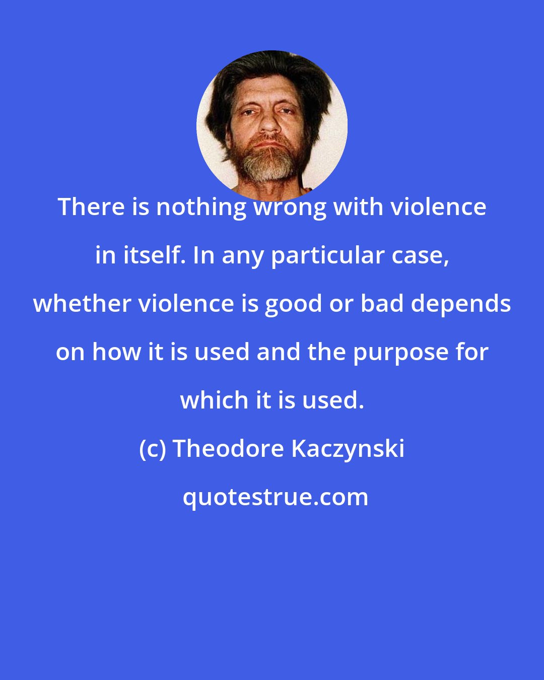 Theodore Kaczynski: There is nothing wrong with violence in itself. In any particular case, whether violence is good or bad depends on how it is used and the purpose for which it is used.