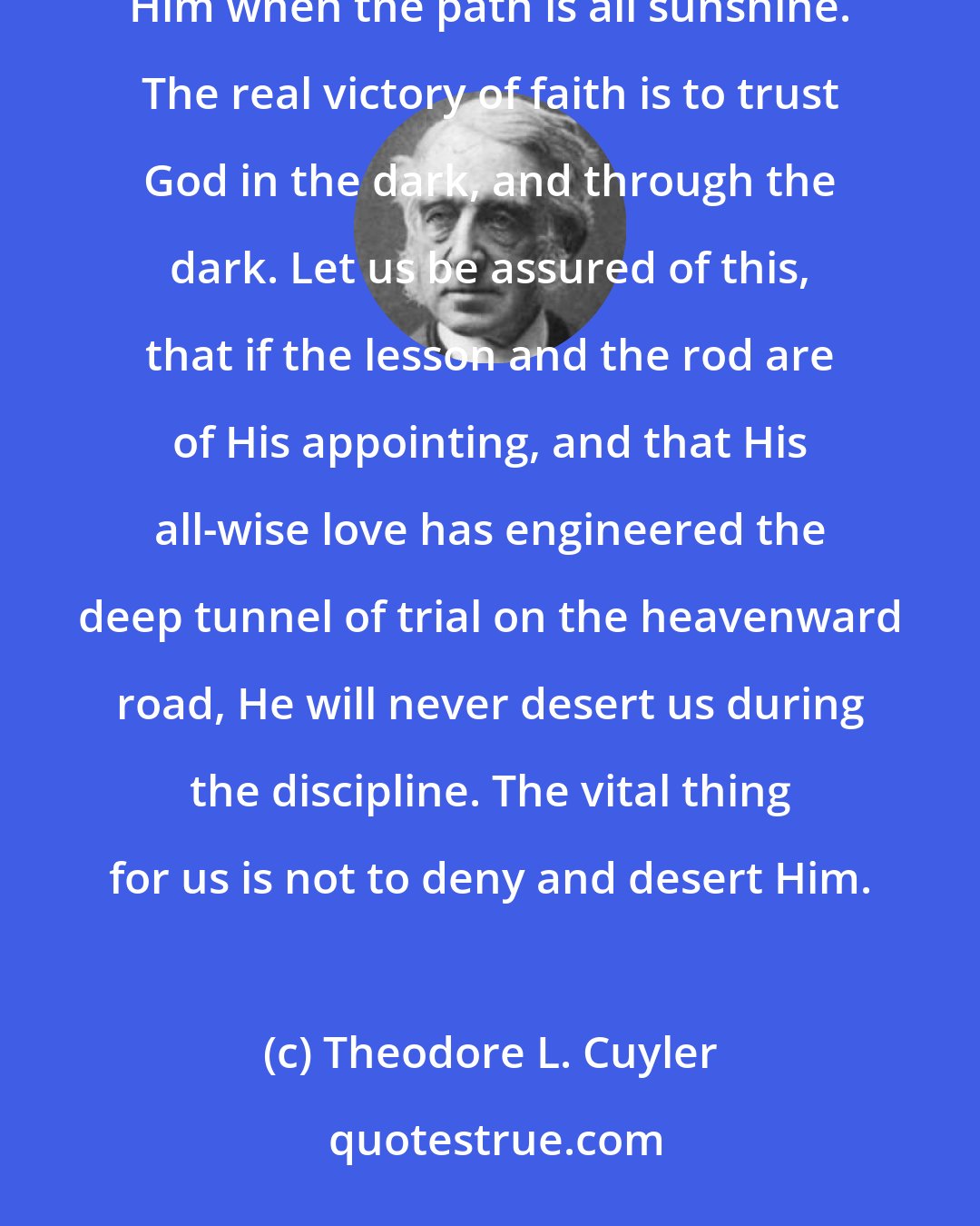 Theodore L. Cuyler: It is the easiest thing in the world for us to obey God when He commands us to do what we like, and to trust Him when the path is all sunshine. The real victory of faith is to trust God in the dark, and through the dark. Let us be assured of this, that if the lesson and the rod are of His appointing, and that His all-wise love has engineered the deep tunnel of trial on the heavenward road, He will never desert us during the discipline. The vital thing for us is not to deny and desert Him.