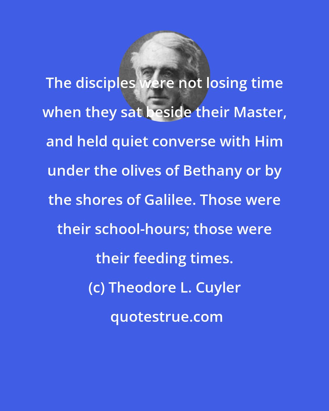 Theodore L. Cuyler: The disciples were not losing time when they sat beside their Master, and held quiet converse with Him under the olives of Bethany or by the shores of Galilee. Those were their school-hours; those were their feeding times.