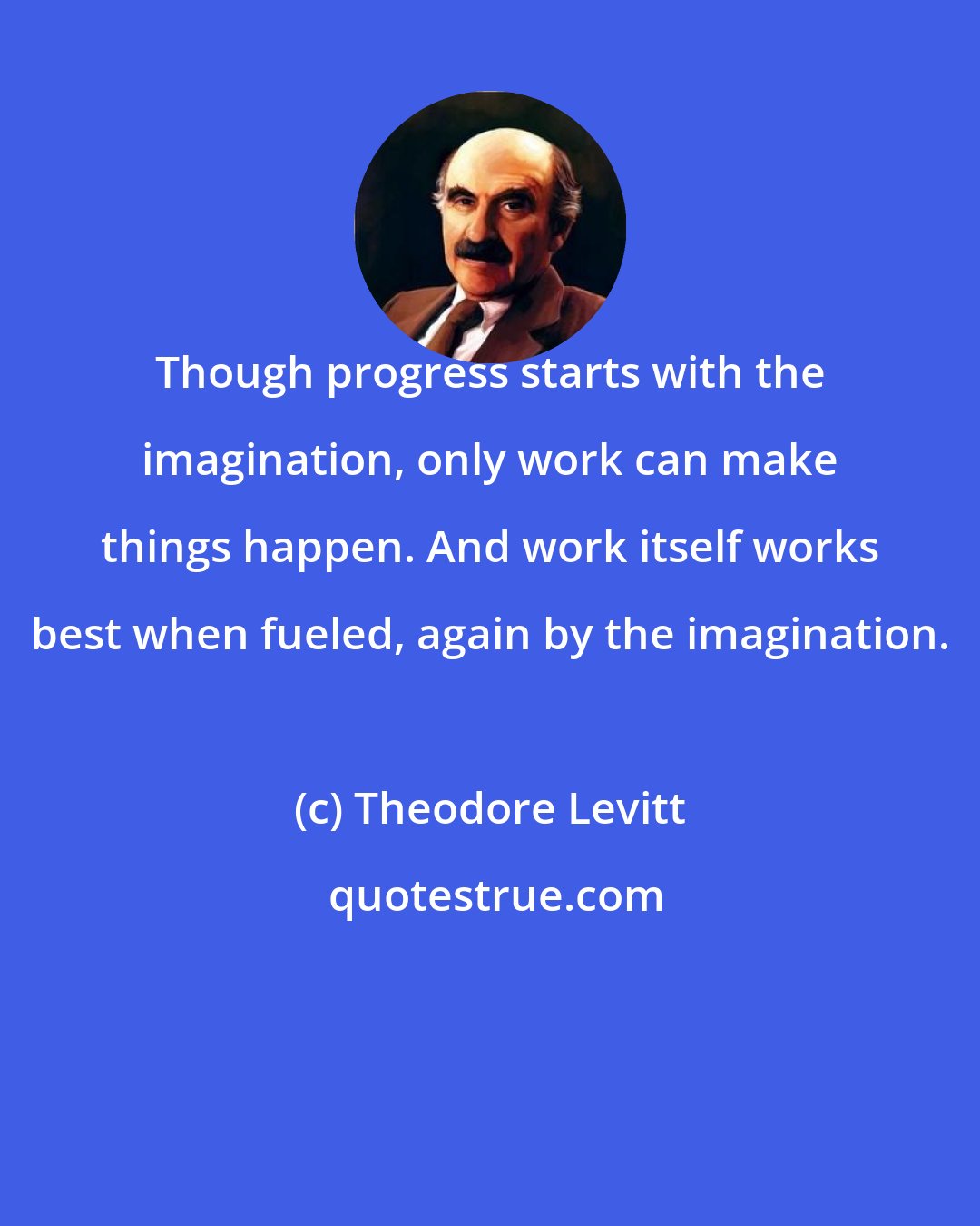 Theodore Levitt: Though progress starts with the imagination, only work can make things happen. And work itself works best when fueled, again by the imagination.