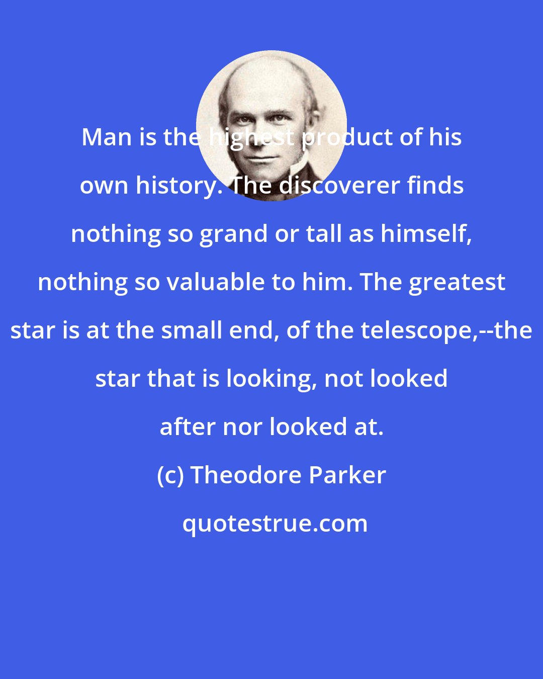 Theodore Parker: Man is the highest product of his own history. The discoverer finds nothing so grand or tall as himself, nothing so valuable to him. The greatest star is at the small end, of the telescope,--the star that is looking, not looked after nor looked at.