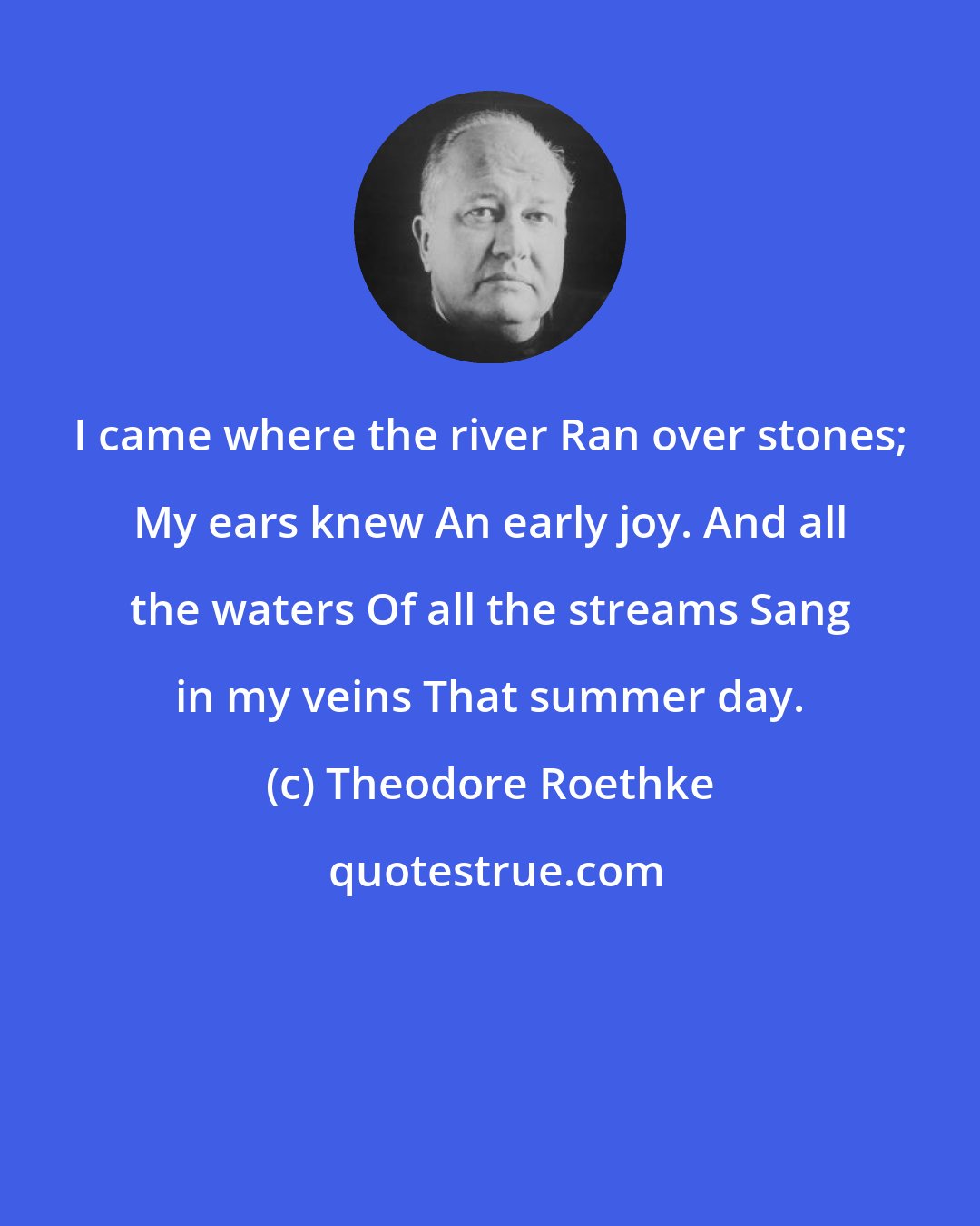 Theodore Roethke: I came where the river Ran over stones; My ears knew An early joy. And all the waters Of all the streams Sang in my veins That summer day.