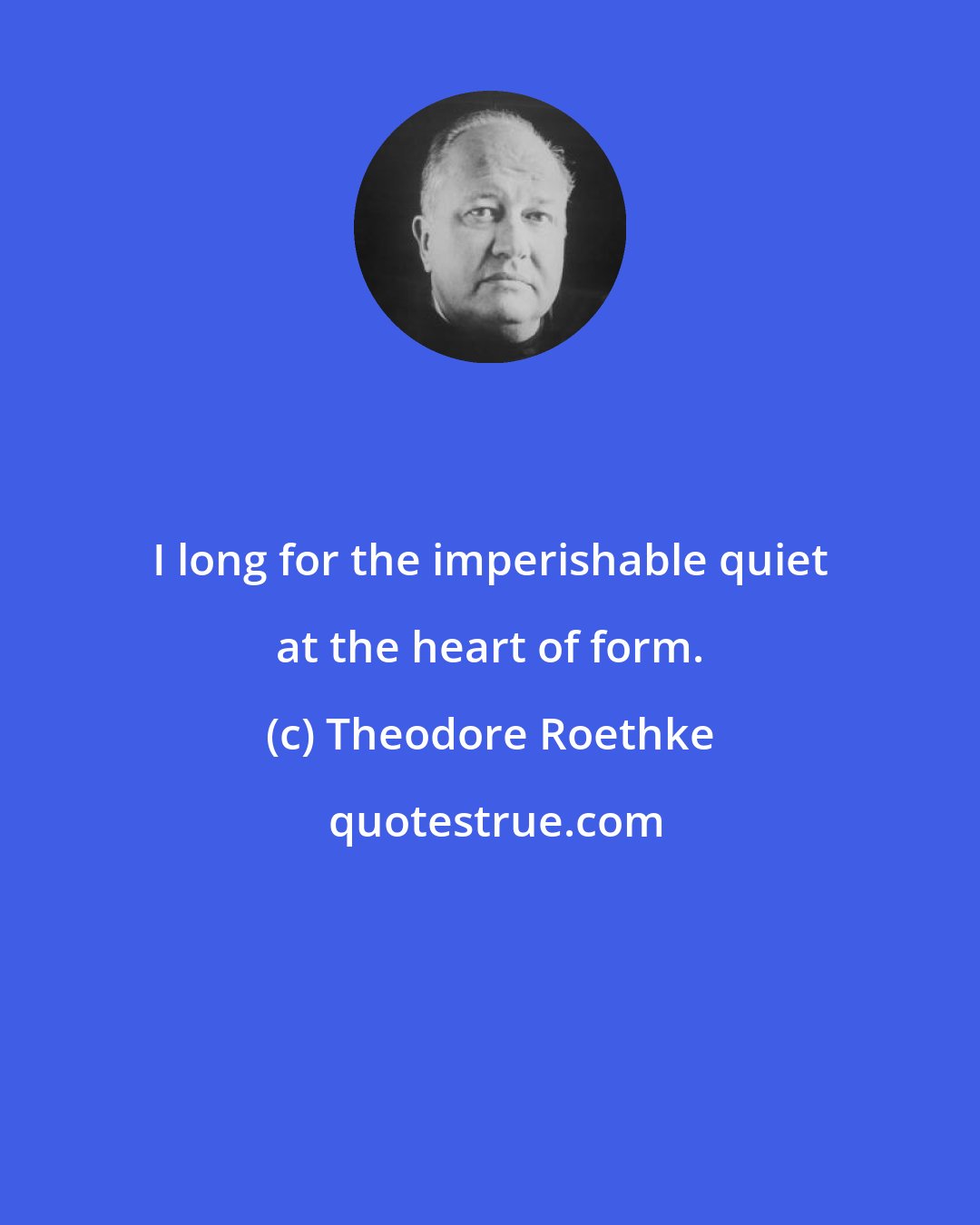 Theodore Roethke: I long for the imperishable quiet at the heart of form.