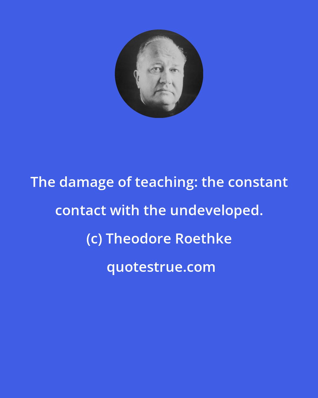 Theodore Roethke: The damage of teaching: the constant contact with the undeveloped.
