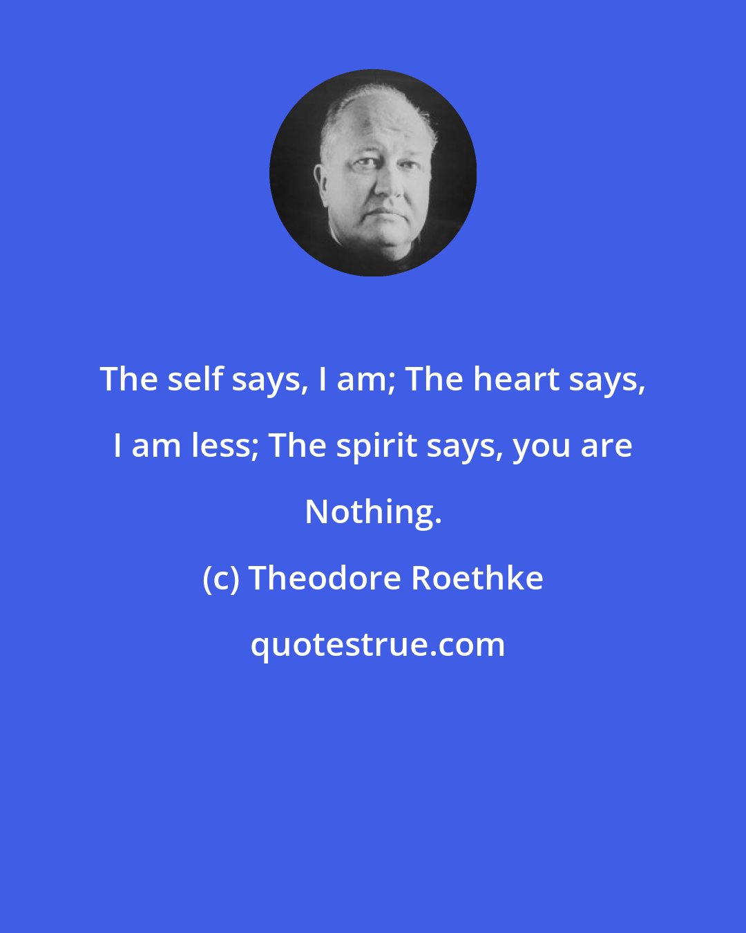 Theodore Roethke: The self says, I am; The heart says, I am less; The spirit says, you are Nothing.
