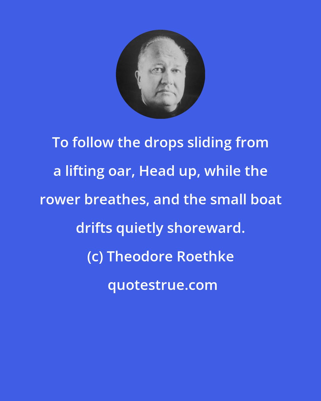 Theodore Roethke: To follow the drops sliding from a lifting oar, Head up, while the rower breathes, and the small boat drifts quietly shoreward.