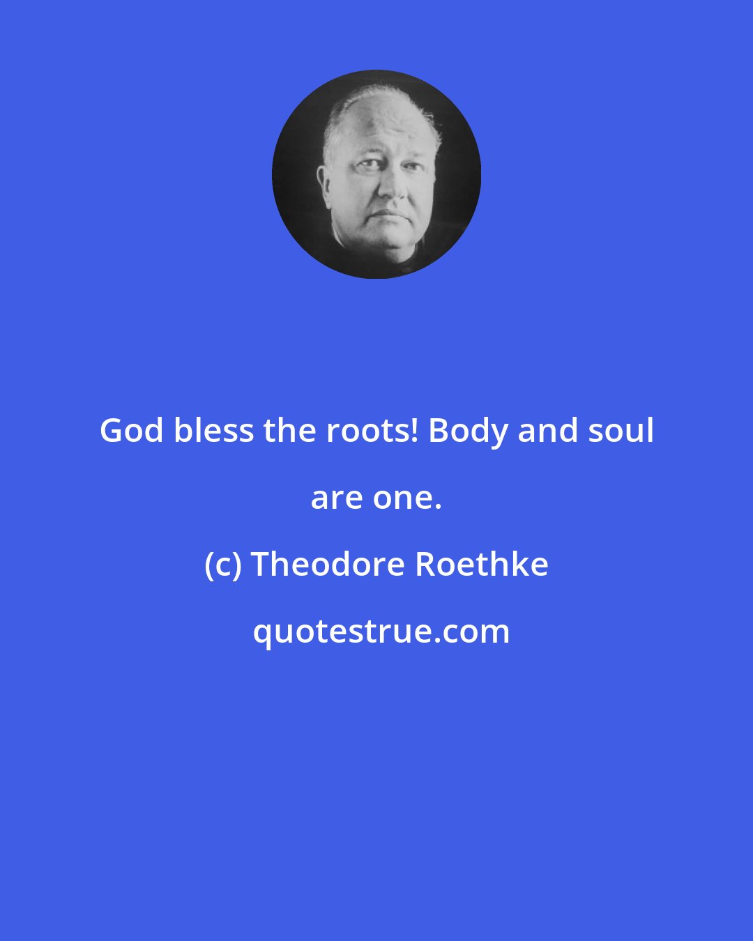 Theodore Roethke: God bless the roots! Body and soul are one.