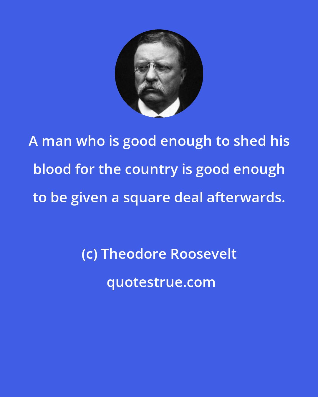 Theodore Roosevelt: A man who is good enough to shed his blood for the country is good enough to be given a square deal afterwards.