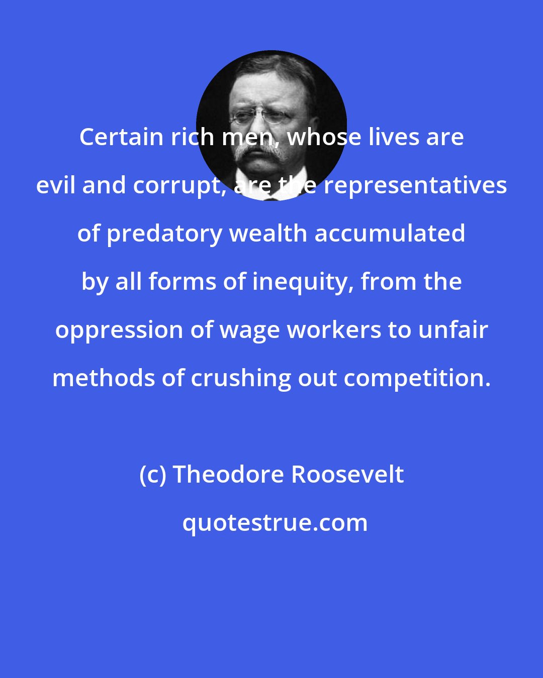 Theodore Roosevelt: Certain rich men, whose lives are evil and corrupt, are the representatives of predatory wealth accumulated by all forms of inequity, from the oppression of wage workers to unfair methods of crushing out competition.