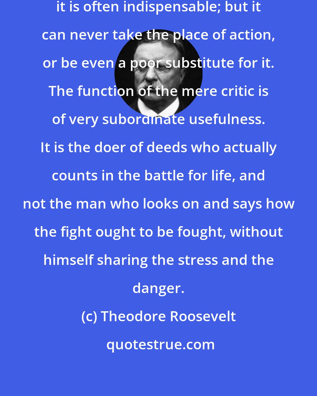 Theodore Roosevelt: Criticism is necessary and useful; it is often indispensable; but it can never take the place of action, or be even a poor substitute for it. The function of the mere critic is of very subordinate usefulness. It is the doer of deeds who actually counts in the battle for life, and not the man who looks on and says how the fight ought to be fought, without himself sharing the stress and the danger.