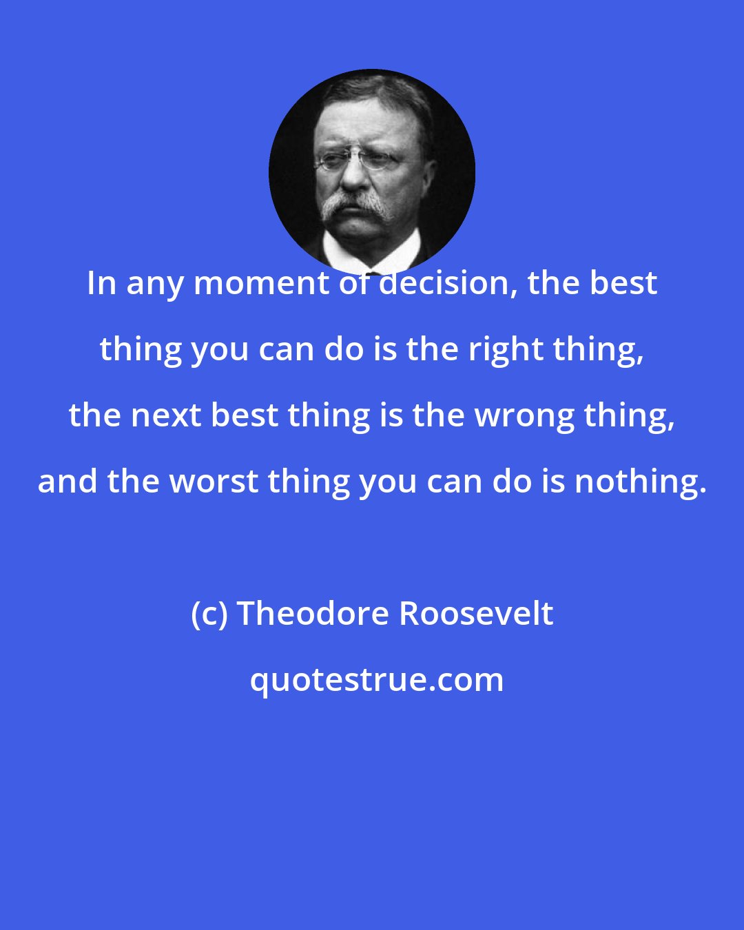 Theodore Roosevelt: In any moment of decision, the best thing you can do is the right thing, the next best thing is the wrong thing, and the worst thing you can do is nothing.