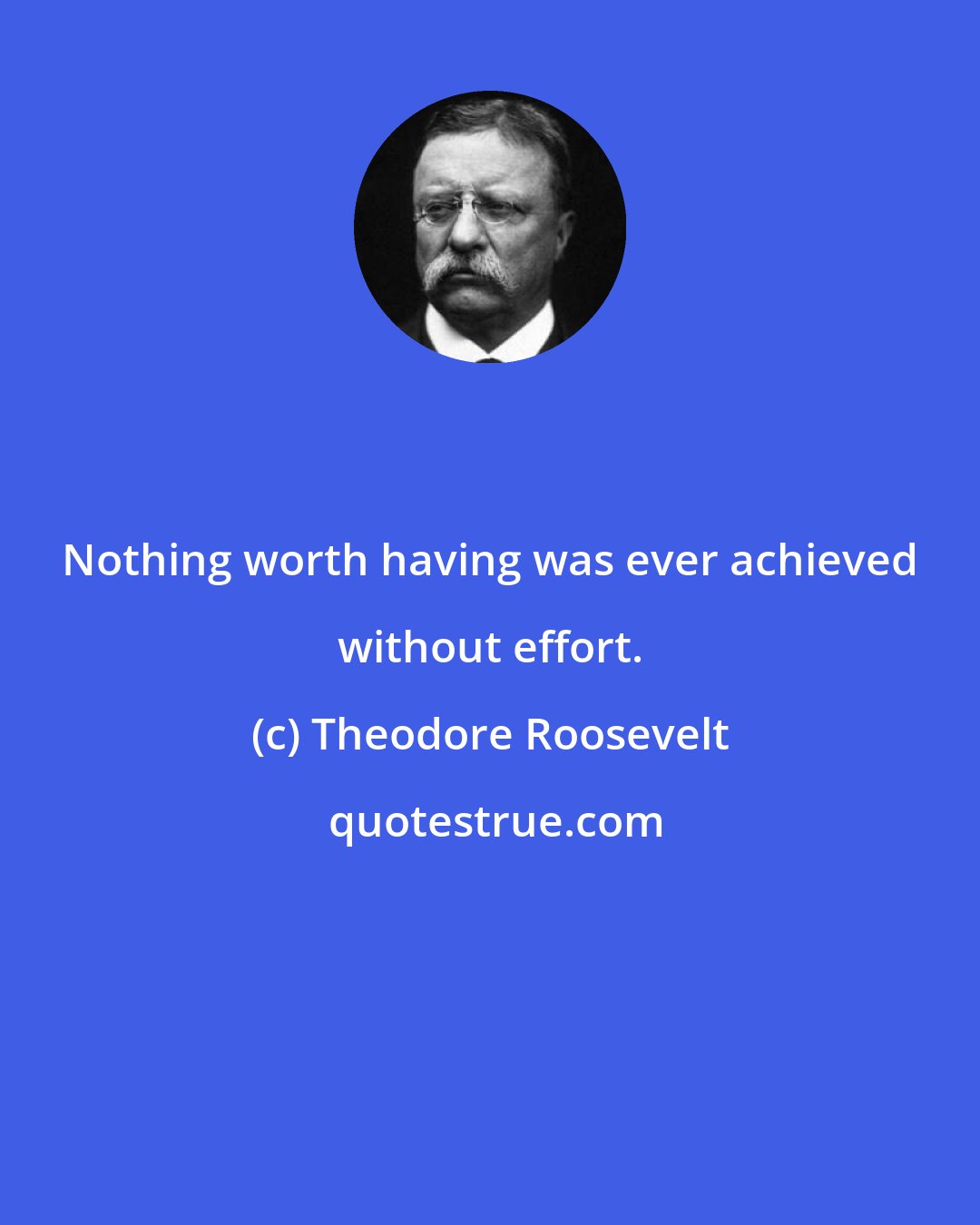Theodore Roosevelt: Nothing worth having was ever achieved without effort.