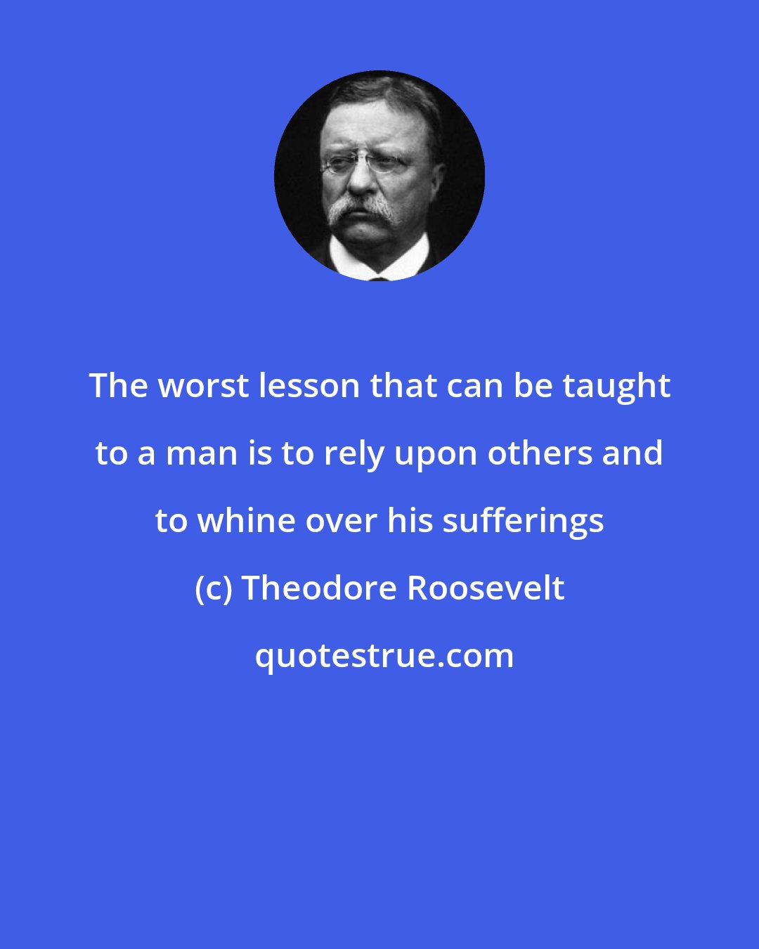 Theodore Roosevelt: The worst lesson that can be taught to a man is to rely upon others and to whine over his sufferings