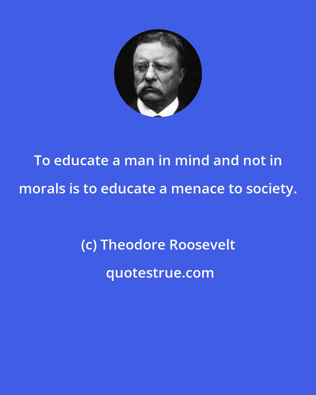 Theodore Roosevelt: To educate a man in mind and not in morals is to educate a menace to society.