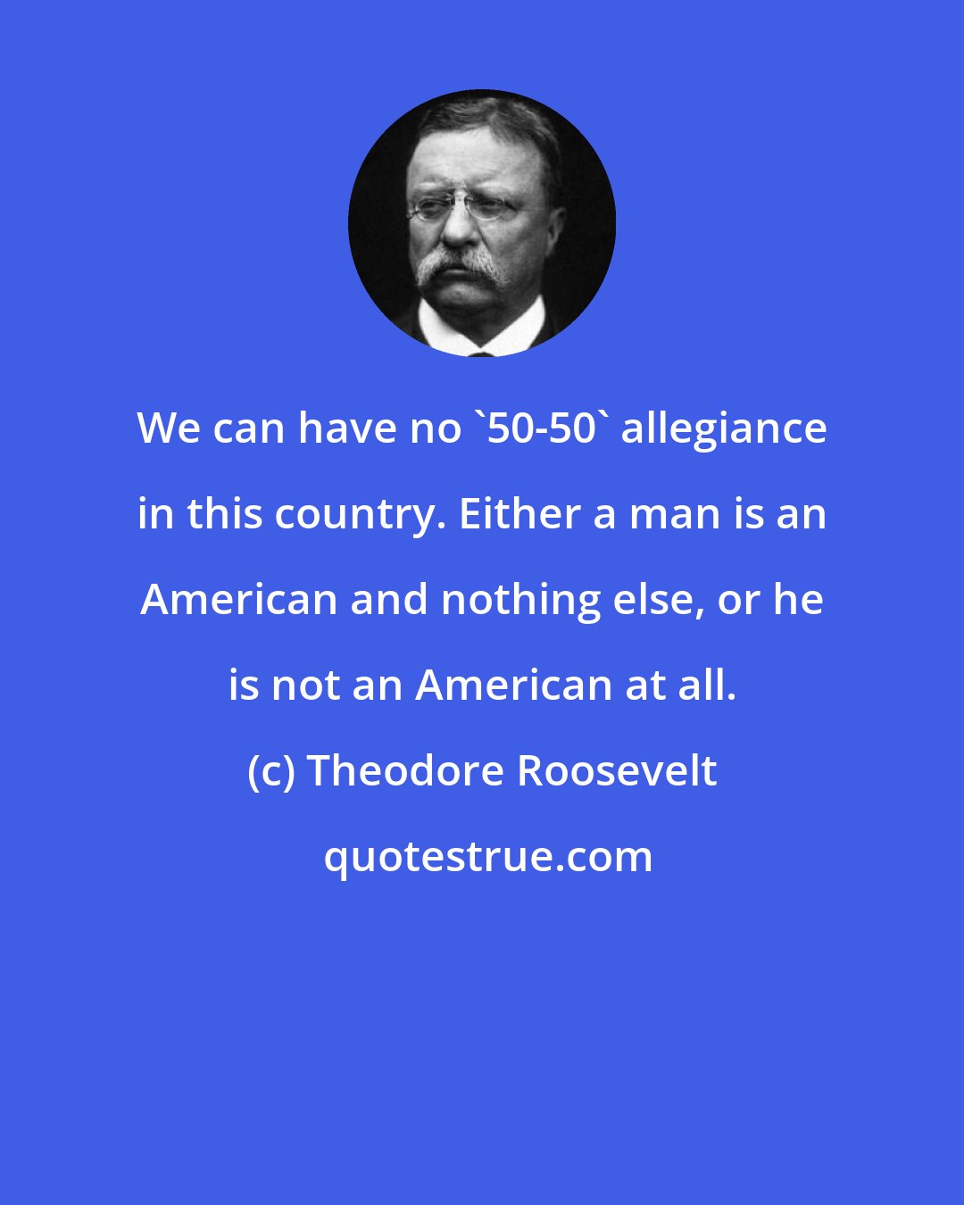 Theodore Roosevelt: We can have no '50-50' allegiance in this country. Either a man is an American and nothing else, or he is not an American at all.