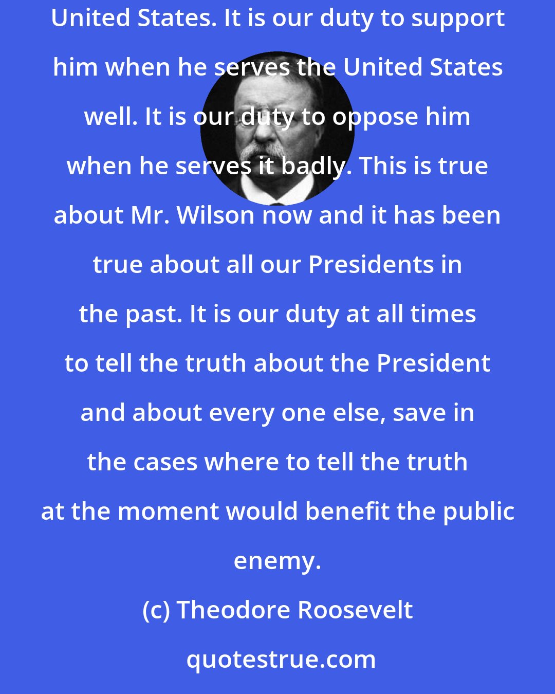 Theodore Roosevelt: Our loyalty is due entirely to the United States. It is due to the President only and exactly to the degree in which he efficiently serves the United States. It is our duty to support him when he serves the United States well. It is our duty to oppose him when he serves it badly. This is true about Mr. Wilson now and it has been true about all our Presidents in the past. It is our duty at all times to tell the truth about the President and about every one else, save in the cases where to tell the truth at the moment would benefit the public enemy.