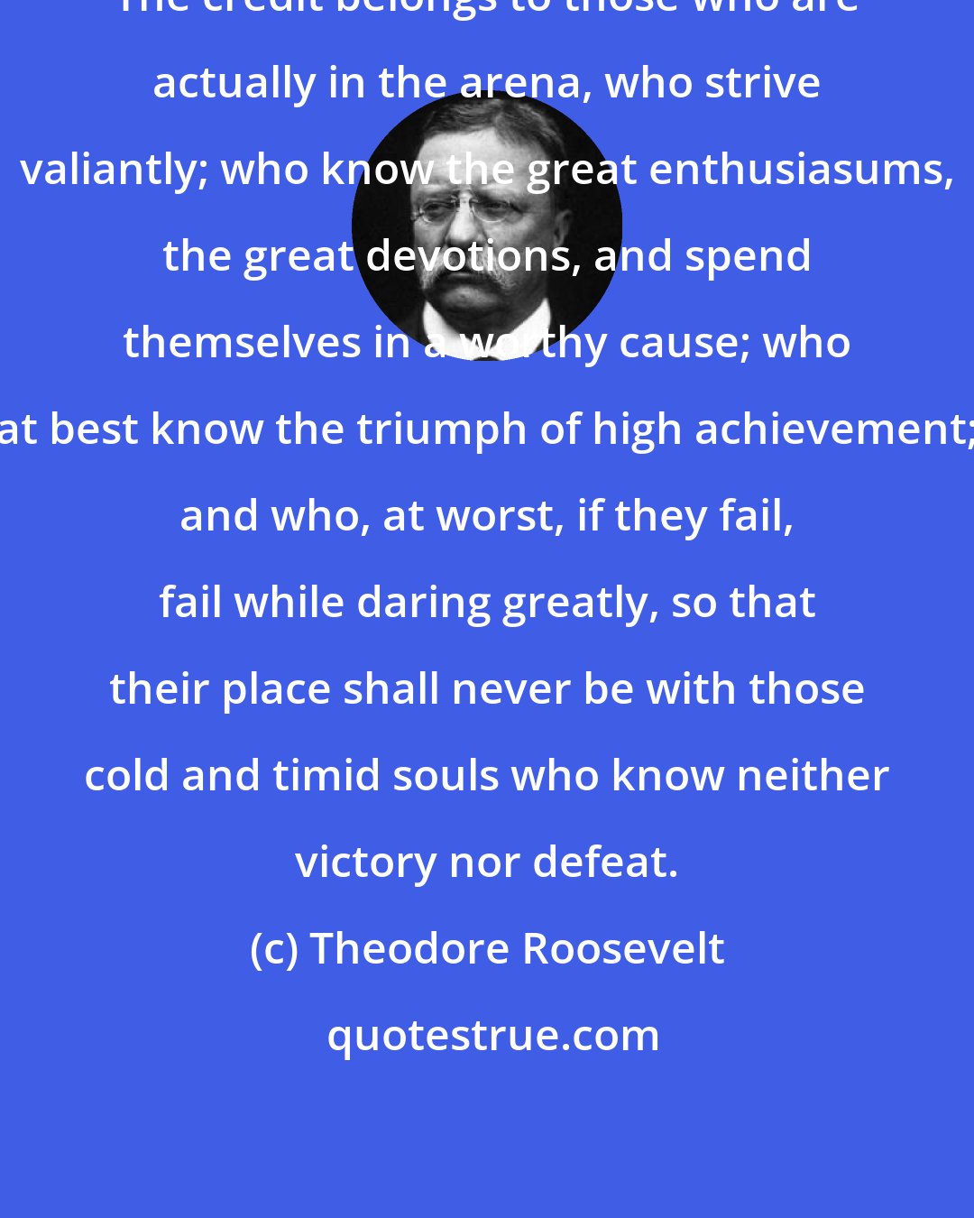 Theodore Roosevelt: The credit belongs to those who are actually in the arena, who strive valiantly; who know the great enthusiasums, the great devotions, and spend themselves in a worthy cause; who at best know the triumph of high achievement; and who, at worst, if they fail, fail while daring greatly, so that their place shall never be with those cold and timid souls who know neither victory nor defeat.