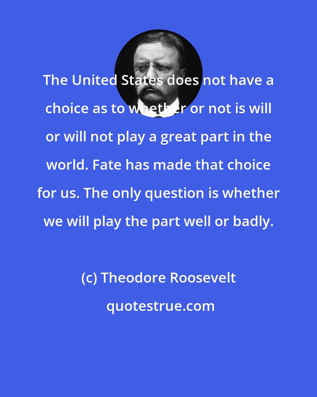 Theodore Roosevelt: The United States does not have a choice as to whether or not is will or will not play a great part in the world. Fate has made that choice for us. The only question is whether we will play the part well or badly.