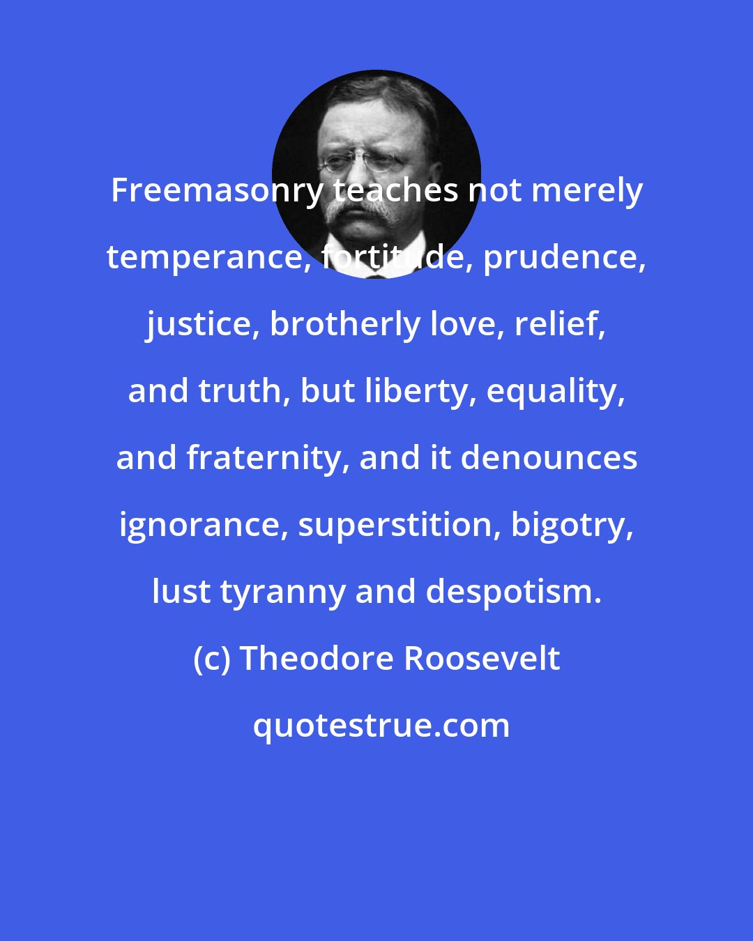 Theodore Roosevelt: Freemasonry teaches not merely temperance, fortitude, prudence, justice, brotherly love, relief, and truth, but liberty, equality, and fraternity, and it denounces ignorance, superstition, bigotry, lust tyranny and despotism.
