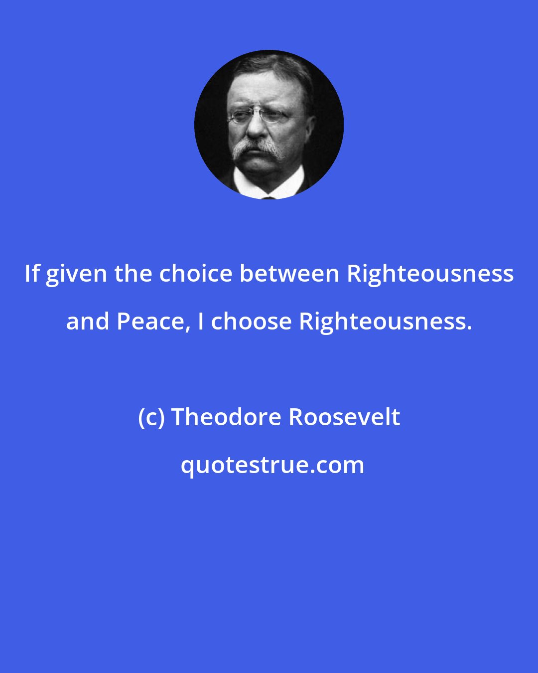 Theodore Roosevelt: If given the choice between Righteousness and Peace, I choose Righteousness.