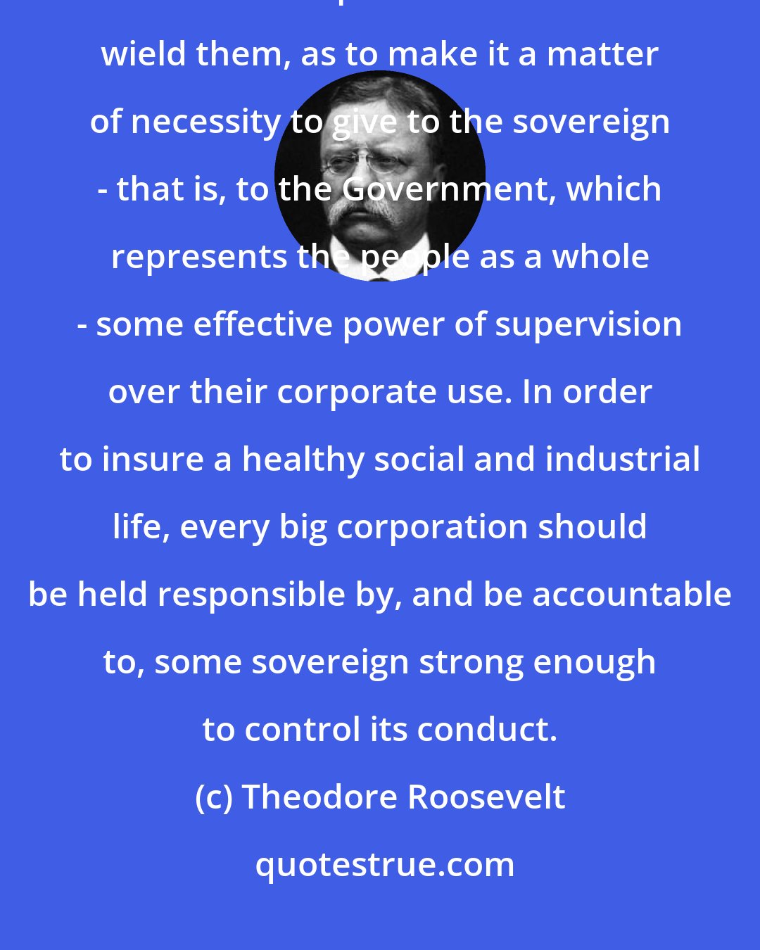 Theodore Roosevelt: The fortunes amassed through corporate organization are now so large, and vest such power in those that wield them, as to make it a matter of necessity to give to the sovereign - that is, to the Government, which represents the people as a whole - some effective power of supervision over their corporate use. In order to insure a healthy social and industrial life, every big corporation should be held responsible by, and be accountable to, some sovereign strong enough to control its conduct.