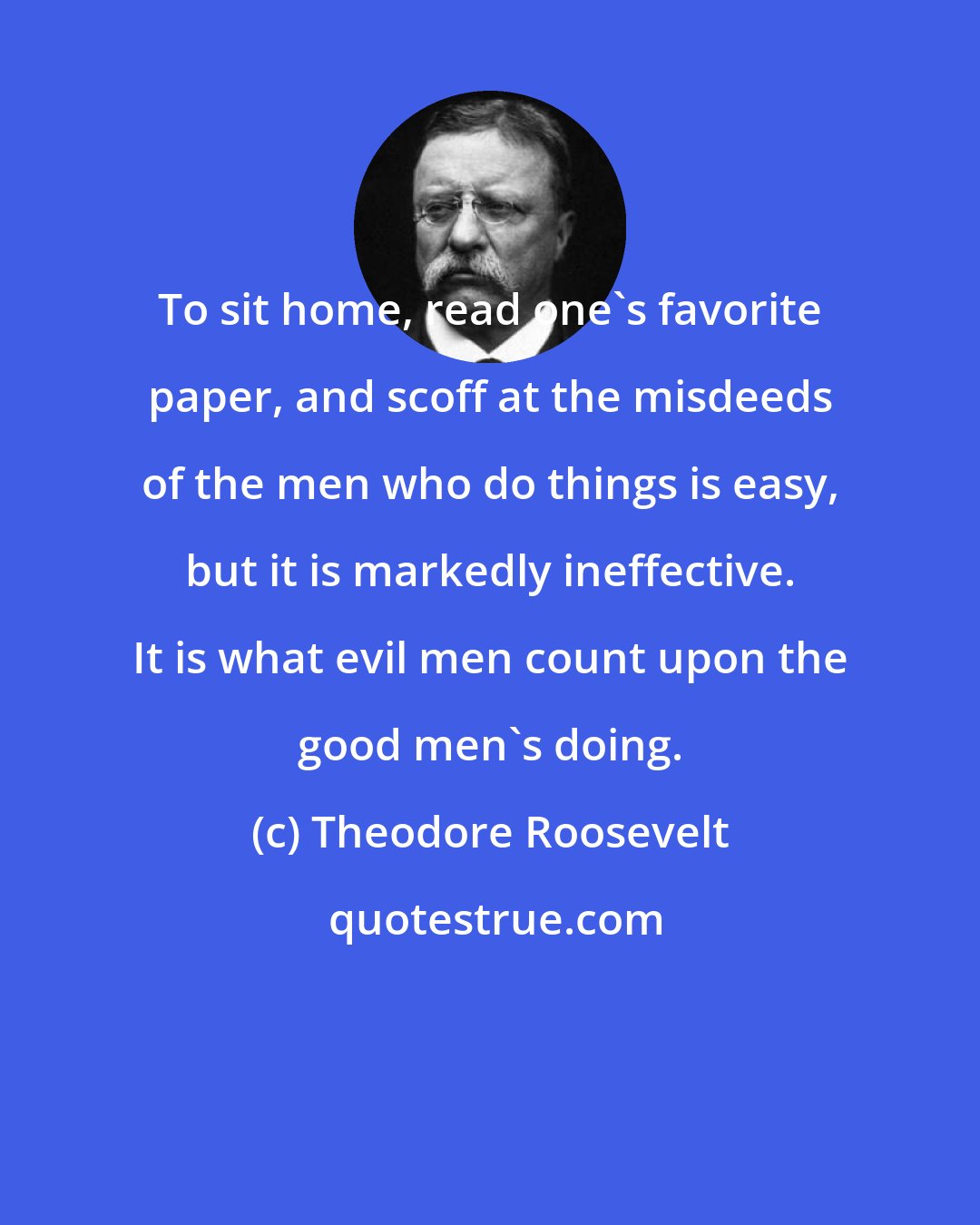 Theodore Roosevelt: To sit home, read one's favorite paper, and scoff at the misdeeds of the men who do things is easy, but it is markedly ineffective. It is what evil men count upon the good men's doing.
