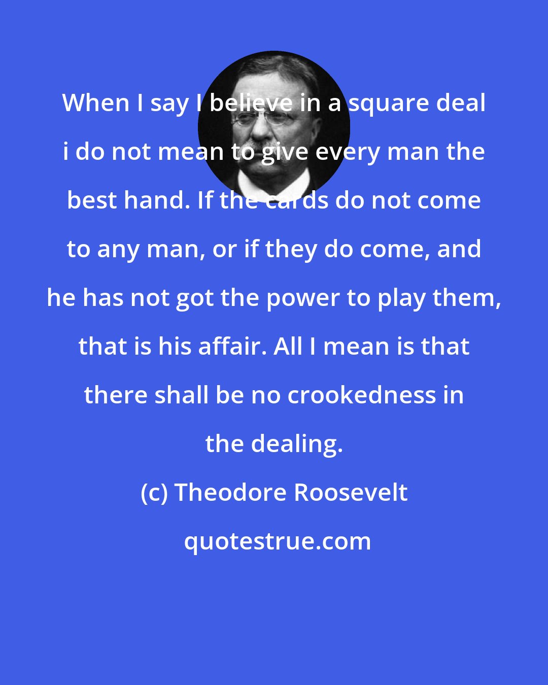 Theodore Roosevelt: When I say I believe in a square deal i do not mean to give every man the best hand. If the cards do not come to any man, or if they do come, and he has not got the power to play them, that is his affair. All I mean is that there shall be no crookedness in the dealing.