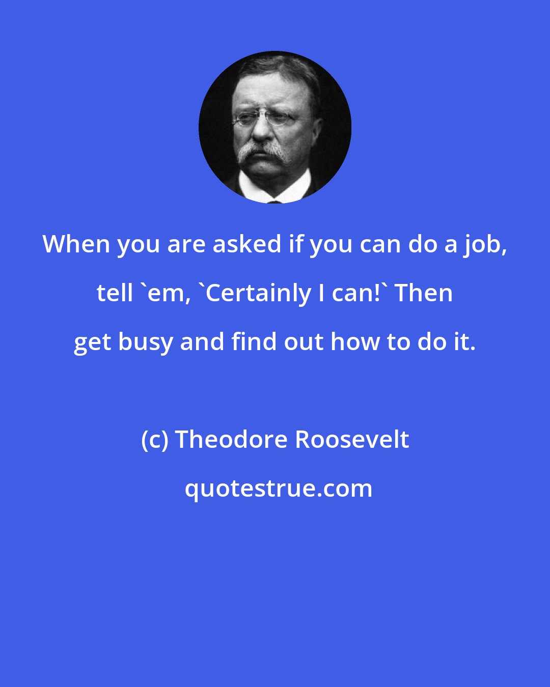 Theodore Roosevelt: When you are asked if you can do a job, tell 'em, 'Certainly I can!' Then get busy and find out how to do it.