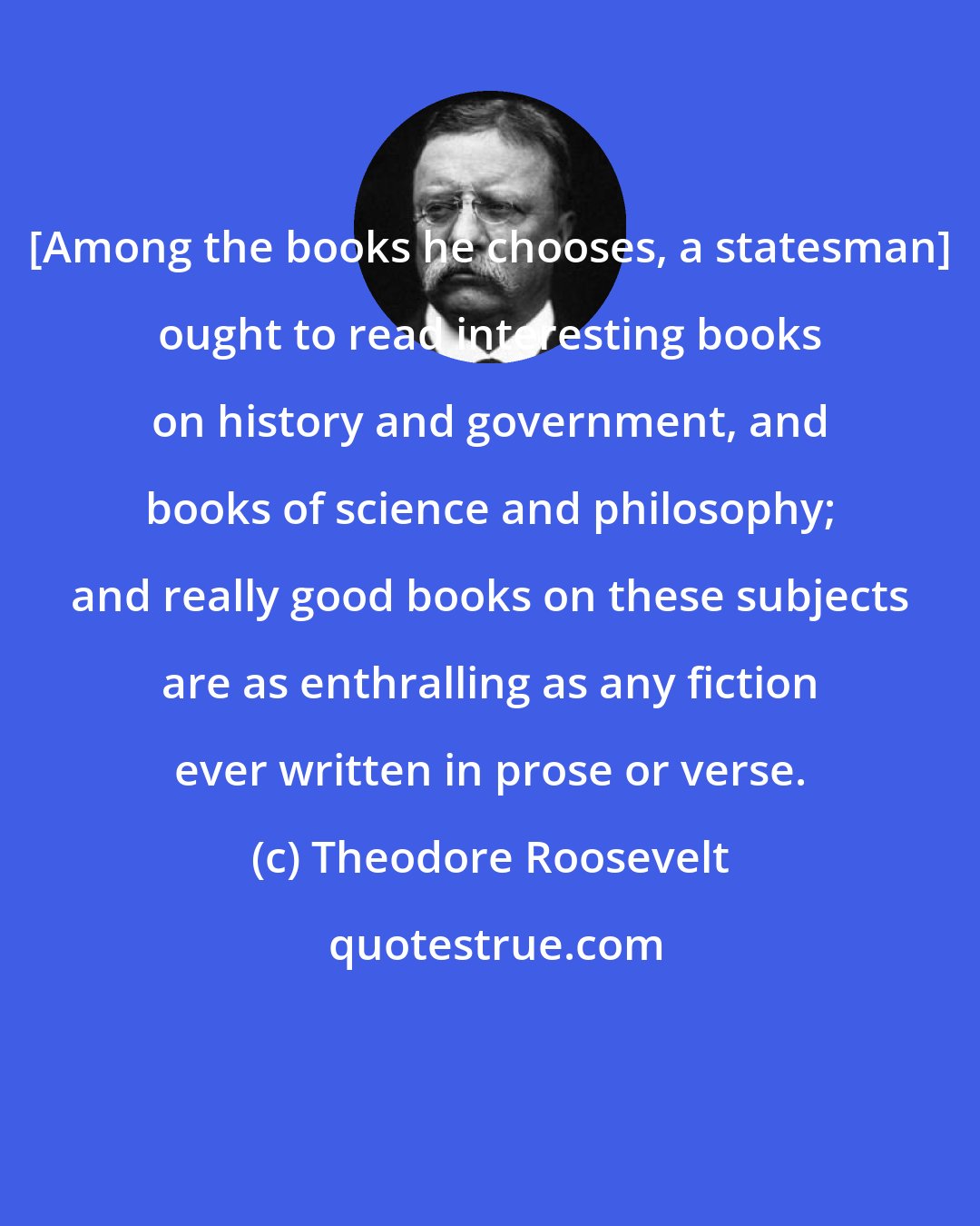 Theodore Roosevelt: [Among the books he chooses, a statesman] ought to read interesting books on history and government, and books of science and philosophy; and really good books on these subjects are as enthralling as any fiction ever written in prose or verse.