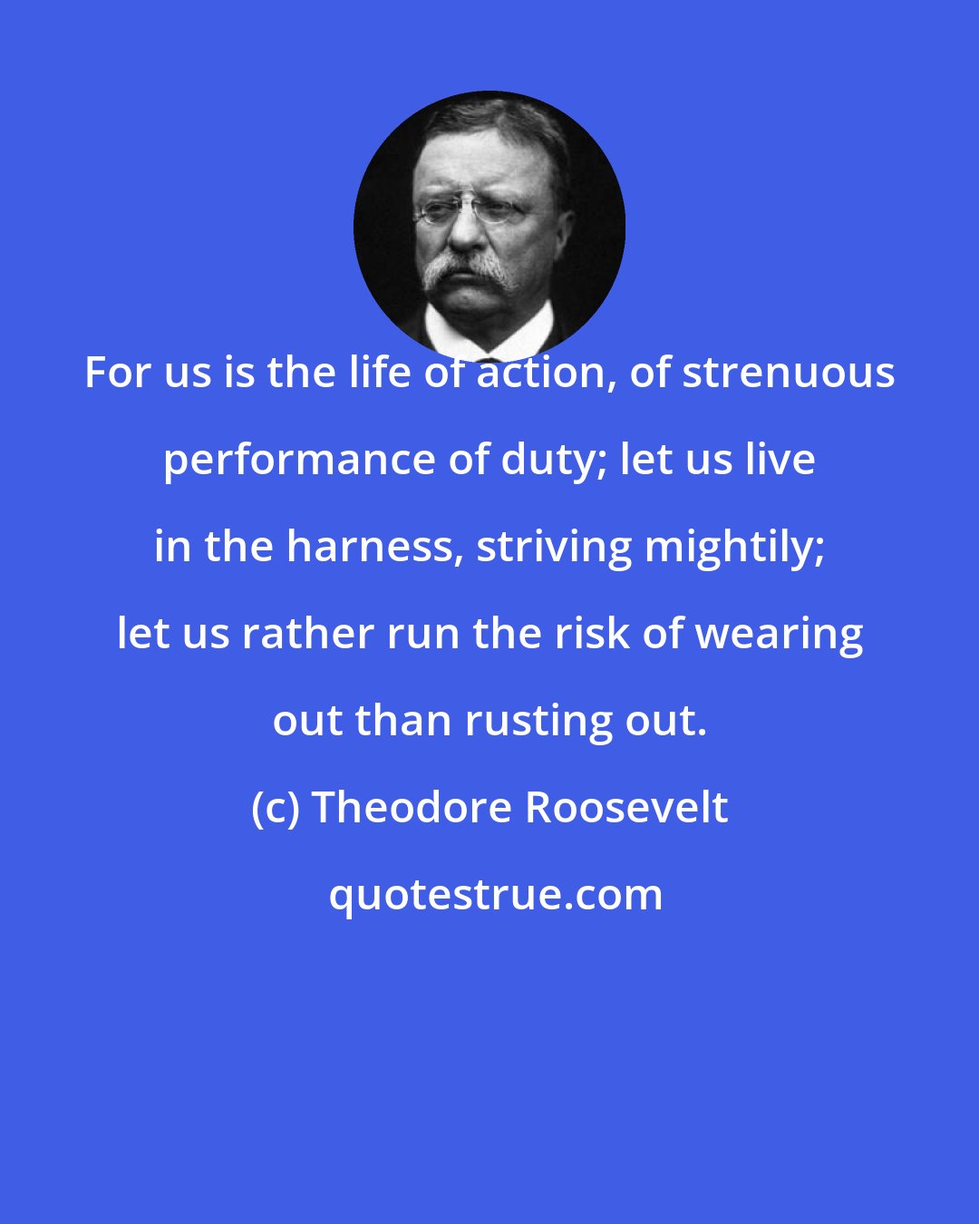 Theodore Roosevelt: For us is the life of action, of strenuous performance of duty; let us live in the harness, striving mightily; let us rather run the risk of wearing out than rusting out.