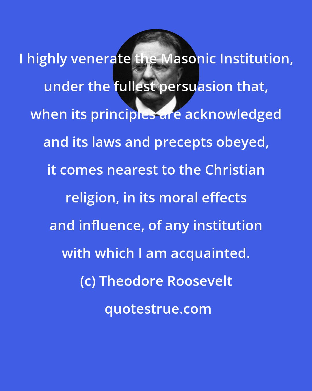 Theodore Roosevelt: I highly venerate the Masonic Institution, under the fullest persuasion that, when its principles are acknowledged and its laws and precepts obeyed, it comes nearest to the Christian religion, in its moral effects and influence, of any institution with which I am acquainted.