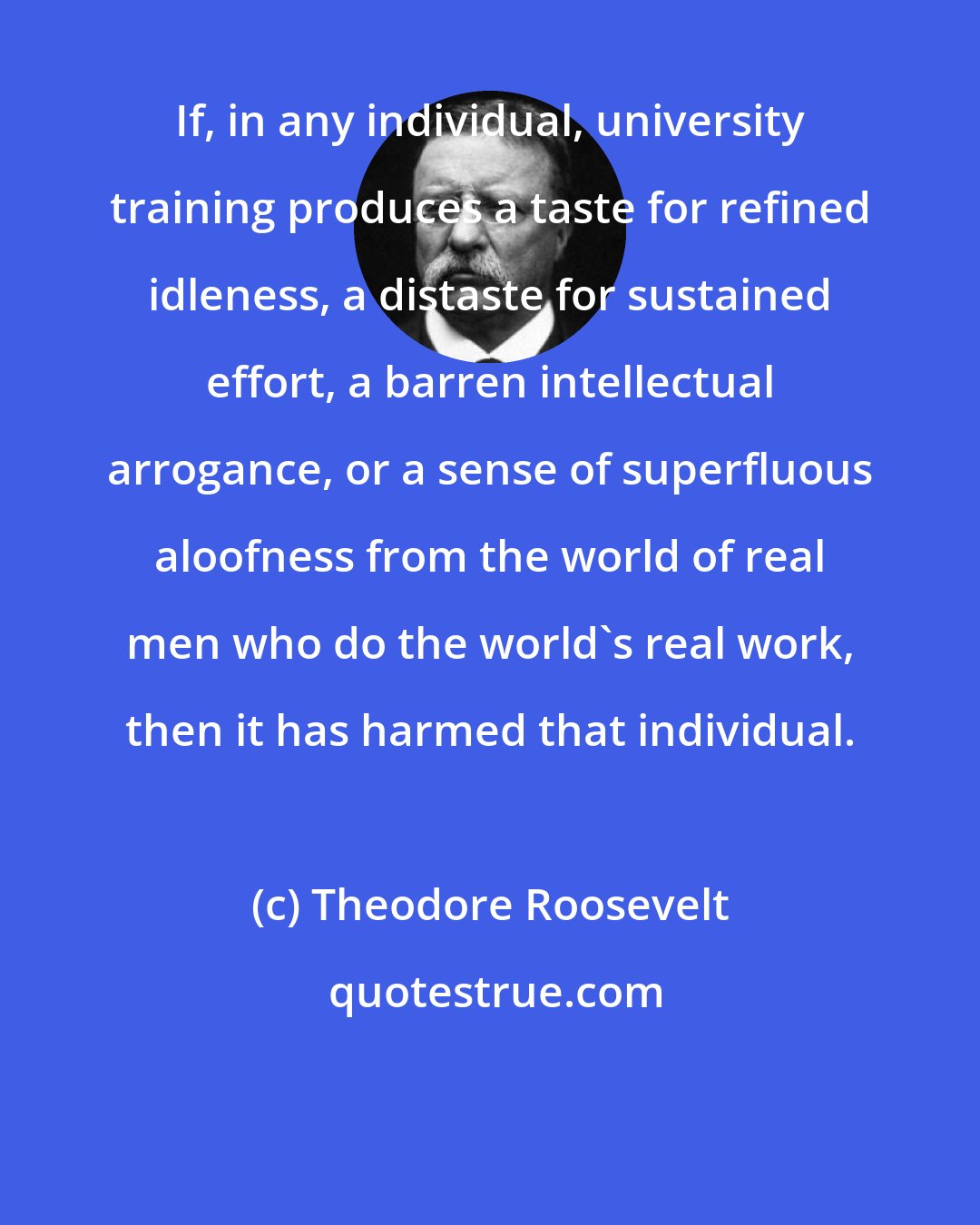 Theodore Roosevelt: If, in any individual, university training produces a taste for refined idleness, a distaste for sustained effort, a barren intellectual arrogance, or a sense of superfluous aloofness from the world of real men who do the world's real work, then it has harmed that individual.