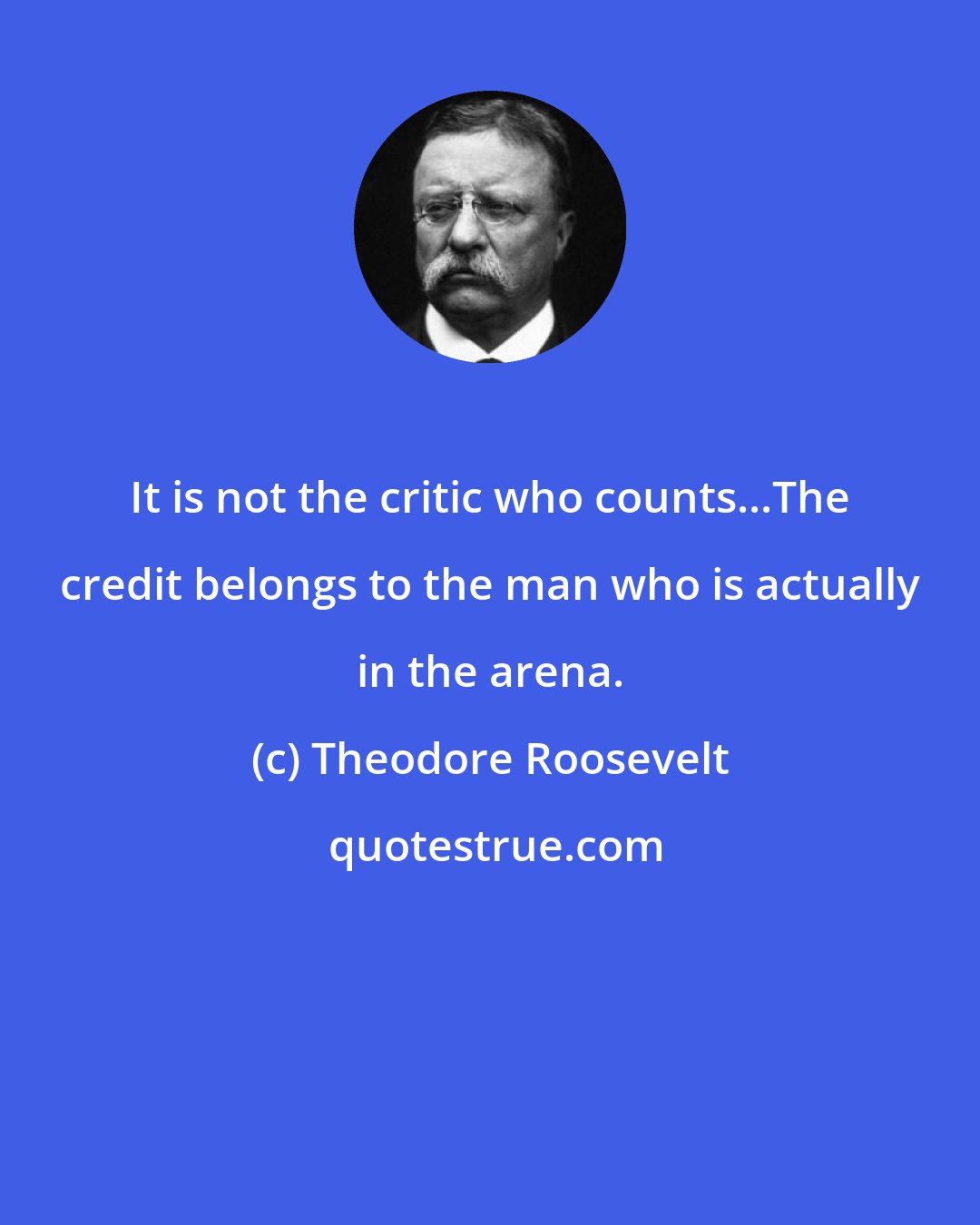 Theodore Roosevelt: It is not the critic who counts...The credit belongs to the man who is actually in the arena.