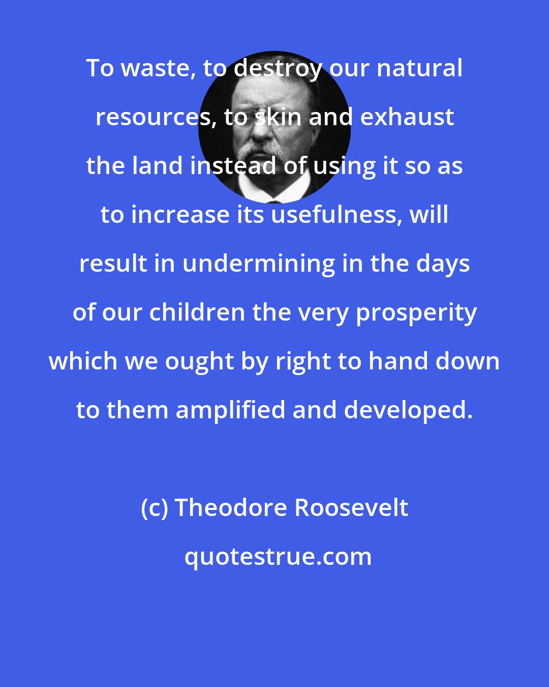 Theodore Roosevelt: To waste, to destroy our natural resources, to skin and exhaust the land instead of using it so as to increase its usefulness, will result in undermining in the days of our children the very prosperity which we ought by right to hand down to them amplified and developed.
