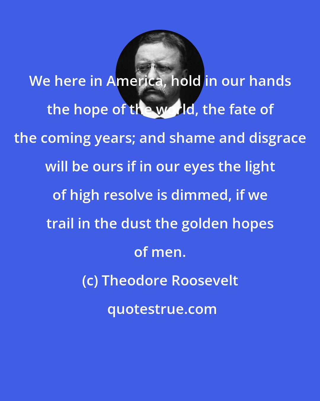 Theodore Roosevelt: We here in America, hold in our hands the hope of the world, the fate of the coming years; and shame and disgrace will be ours if in our eyes the light of high resolve is dimmed, if we trail in the dust the golden hopes of men.