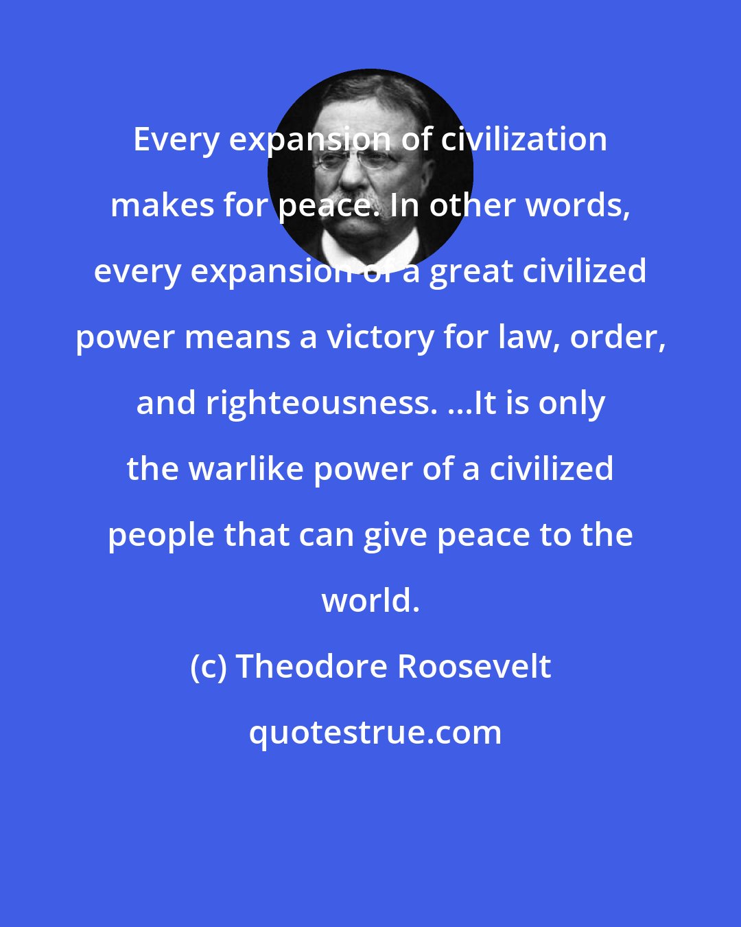 Theodore Roosevelt: Every expansion of civilization makes for peace. In other words, every expansion of a great civilized power means a victory for law, order, and righteousness. ...It is only the warlike power of a civilized people that can give peace to the world.