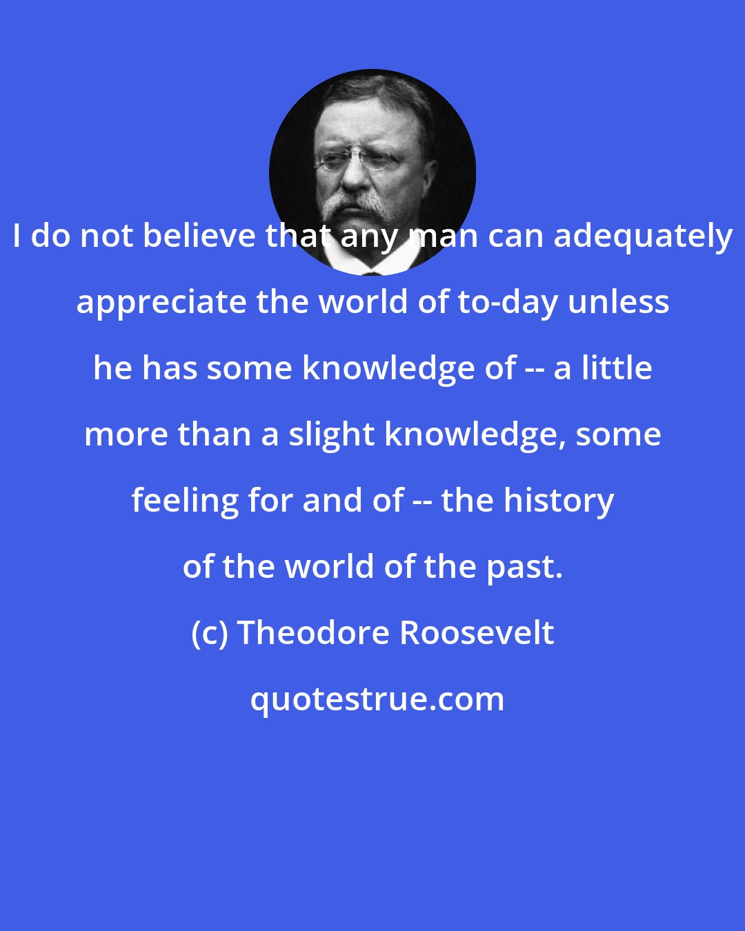 Theodore Roosevelt: I do not believe that any man can adequately appreciate the world of to-day unless he has some knowledge of -- a little more than a slight knowledge, some feeling for and of -- the history of the world of the past.