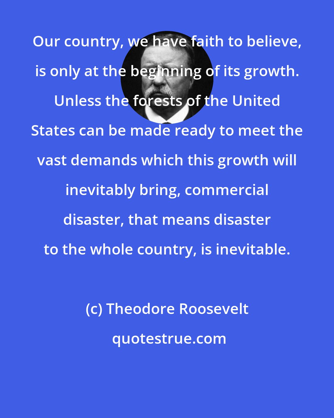 Theodore Roosevelt: Our country, we have faith to believe, is only at the beginning of its growth. Unless the forests of the United States can be made ready to meet the vast demands which this growth will inevitably bring, commercial disaster, that means disaster to the whole country, is inevitable.