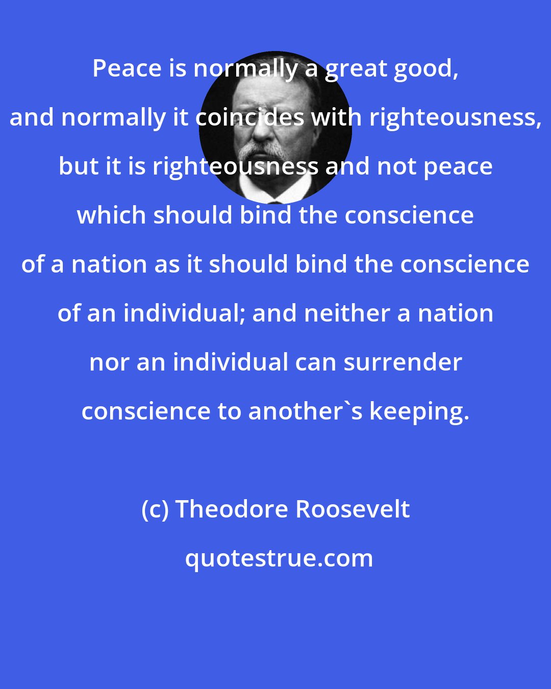 Theodore Roosevelt: Peace is normally a great good, and normally it coincides with righteousness, but it is righteousness and not peace which should bind the conscience of a nation as it should bind the conscience of an individual; and neither a nation nor an individual can surrender conscience to another's keeping.
