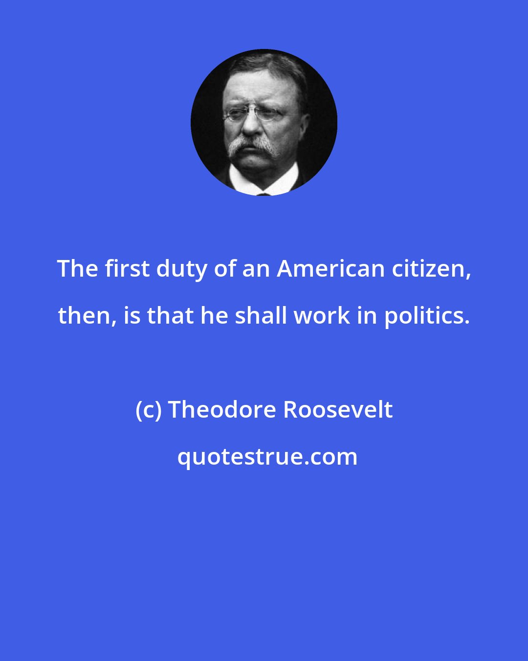 Theodore Roosevelt: The first duty of an American citizen, then, is that he shall work in politics.