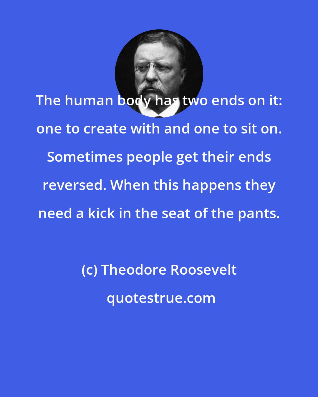 Theodore Roosevelt: The human body has two ends on it: one to create with and one to sit on. Sometimes people get their ends reversed. When this happens they need a kick in the seat of the pants.