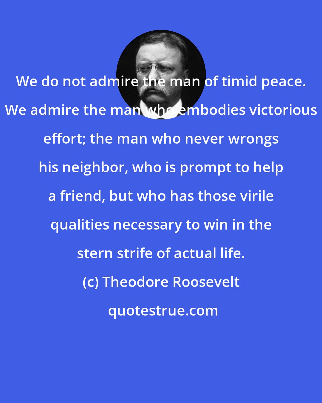 Theodore Roosevelt: We do not admire the man of timid peace. We admire the man who embodies victorious effort; the man who never wrongs his neighbor, who is prompt to help a friend, but who has those virile qualities necessary to win in the stern strife of actual life.