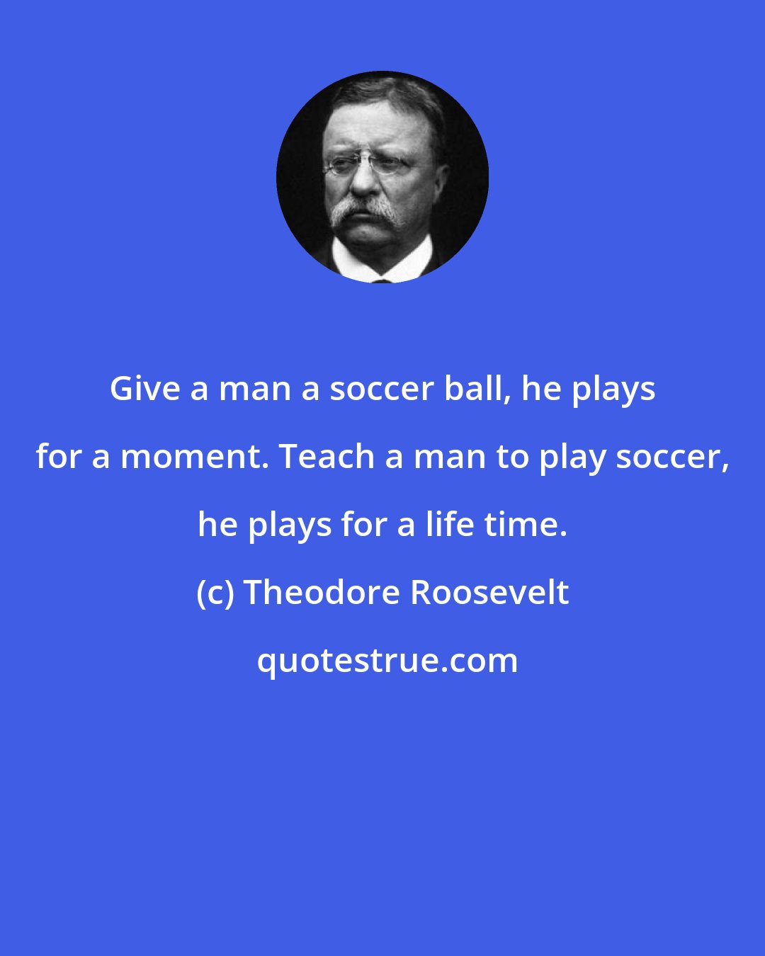 Theodore Roosevelt: Give a man a soccer ball, he plays for a moment. Teach a man to play soccer, he plays for a life time.
