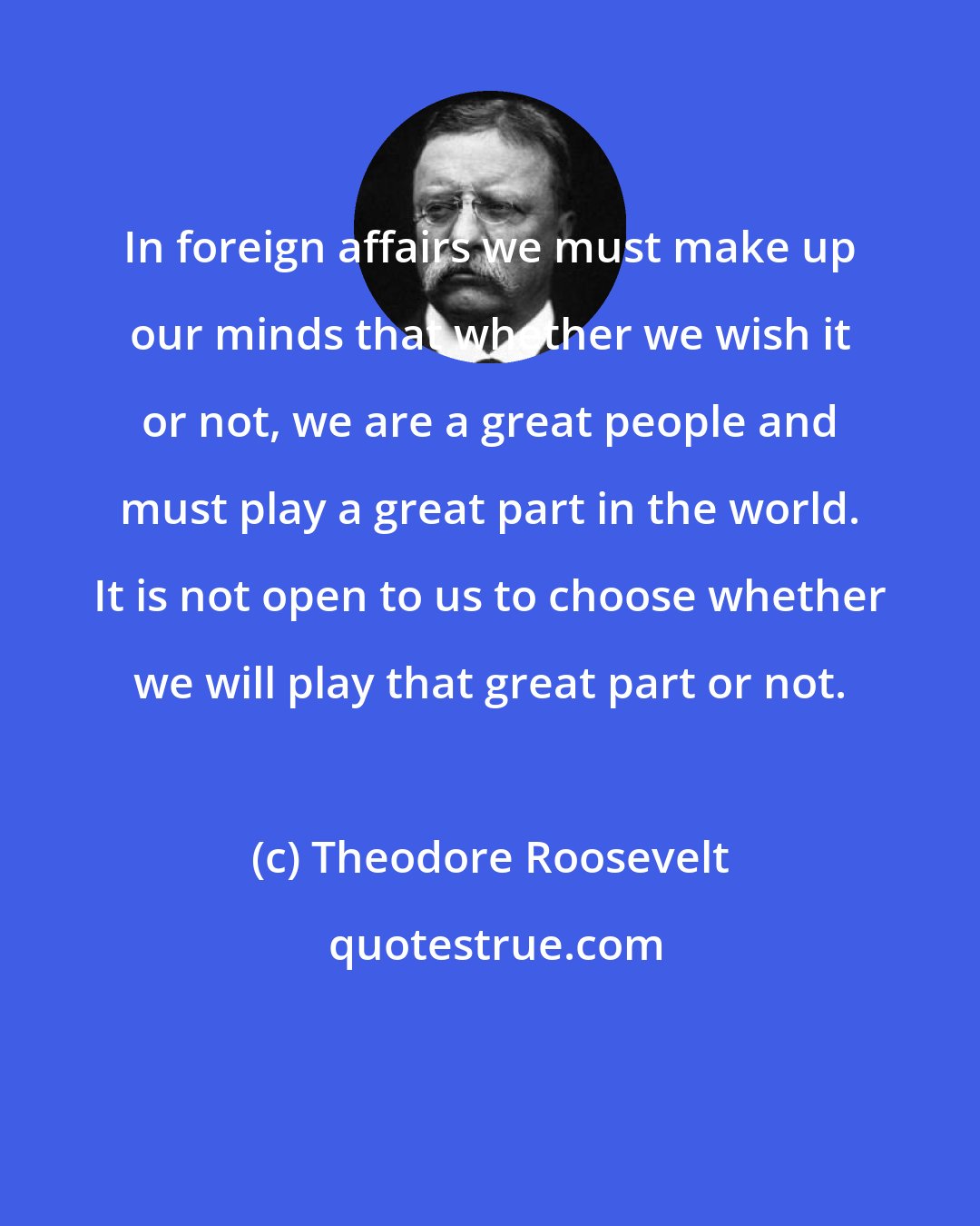 Theodore Roosevelt: In foreign affairs we must make up our minds that whether we wish it or not, we are a great people and must play a great part in the world. It is not open to us to choose whether we will play that great part or not.
