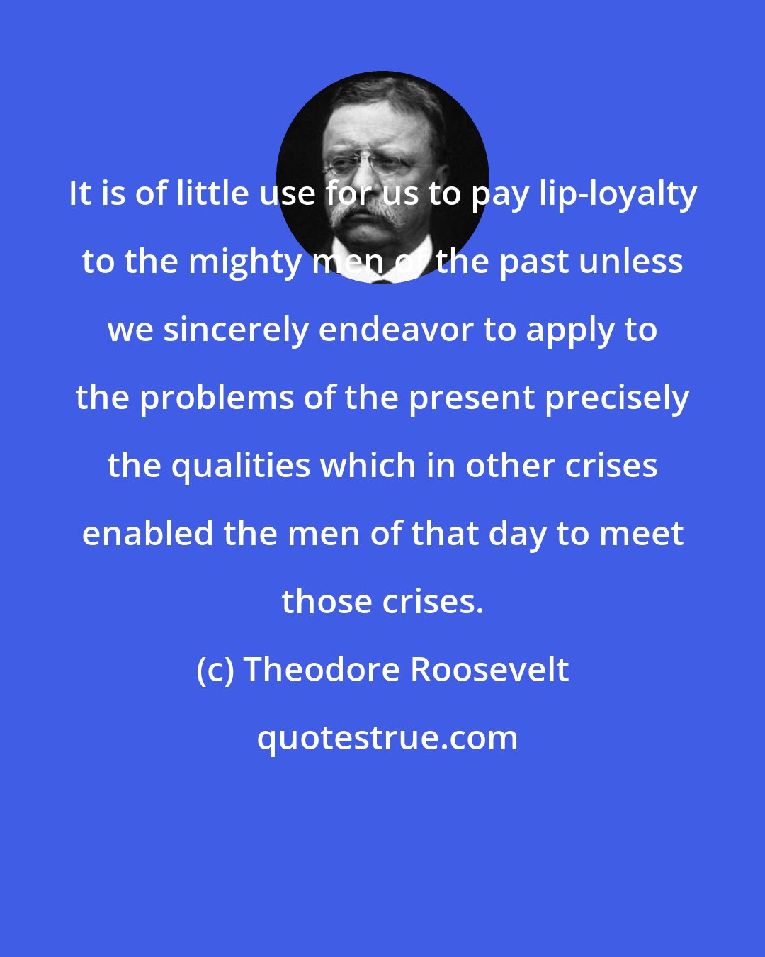 Theodore Roosevelt: It is of little use for us to pay lip-loyalty to the mighty men of the past unless we sincerely endeavor to apply to the problems of the present precisely the qualities which in other crises enabled the men of that day to meet those crises.