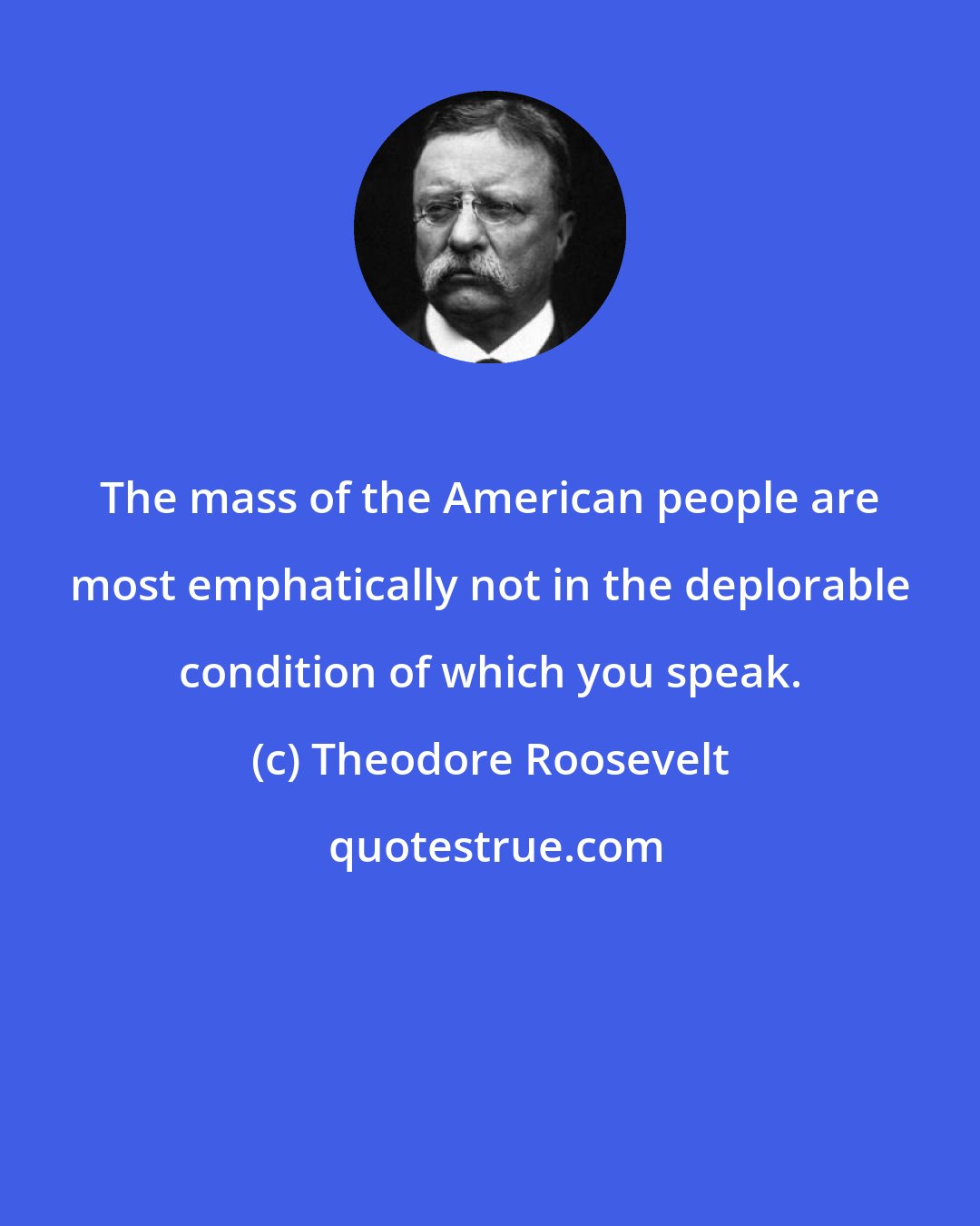 Theodore Roosevelt: The mass of the American people are most emphatically not in the deplorable condition of which you speak.