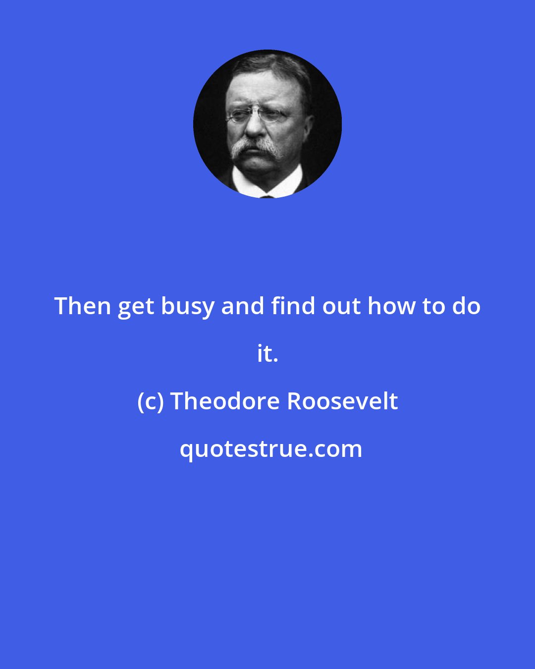 Theodore Roosevelt: Then get busy and find out how to do it.