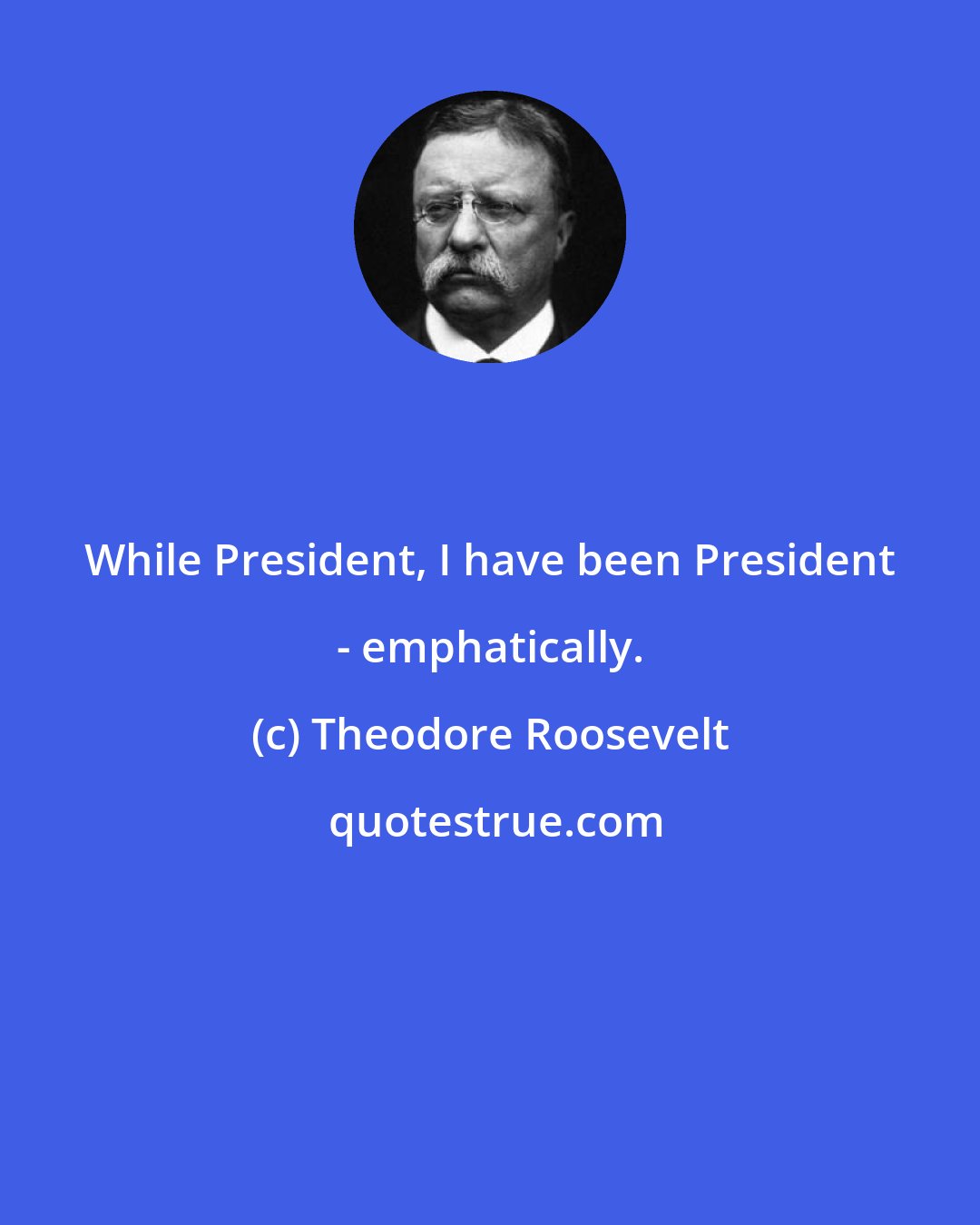 Theodore Roosevelt: While President, I have been President - emphatically.